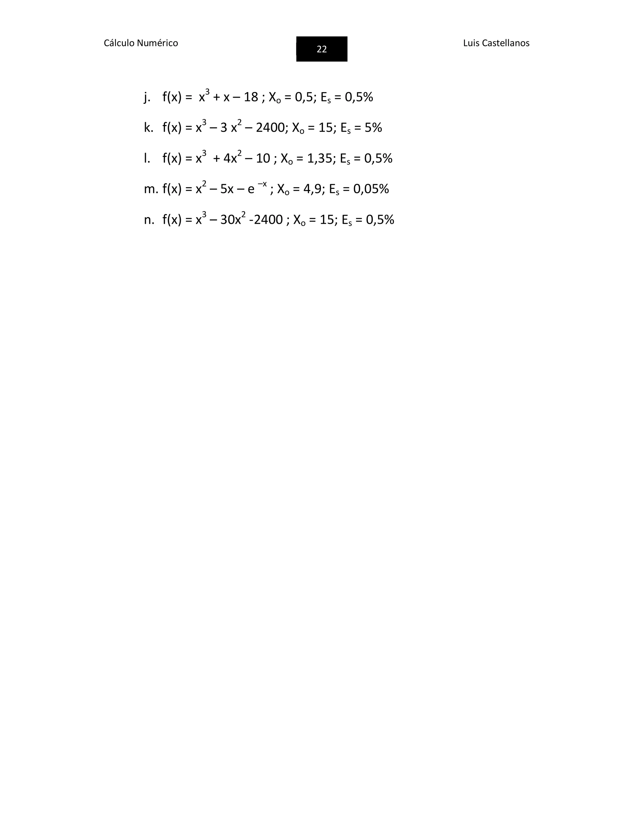 Cálculo Numérico
22
Luis Castellanos
j. f(x) = x3
+ x – 18 ; Xo = 0,5; Es = 0,5%
k. f(x) = x3
– 3 x2
– 2400; Xo = 15; Es = 5%
l. f(x) = x3
+ 4x2
– 10 ; Xo = 1,35; Es = 0,5%
m. f(x) = x2
– 5x – e –x
; Xo = 4,9; Es = 0,05%
n. f(x) = x3
– 30x2
-2400 ; Xo = 15; Es = 0,5%
 