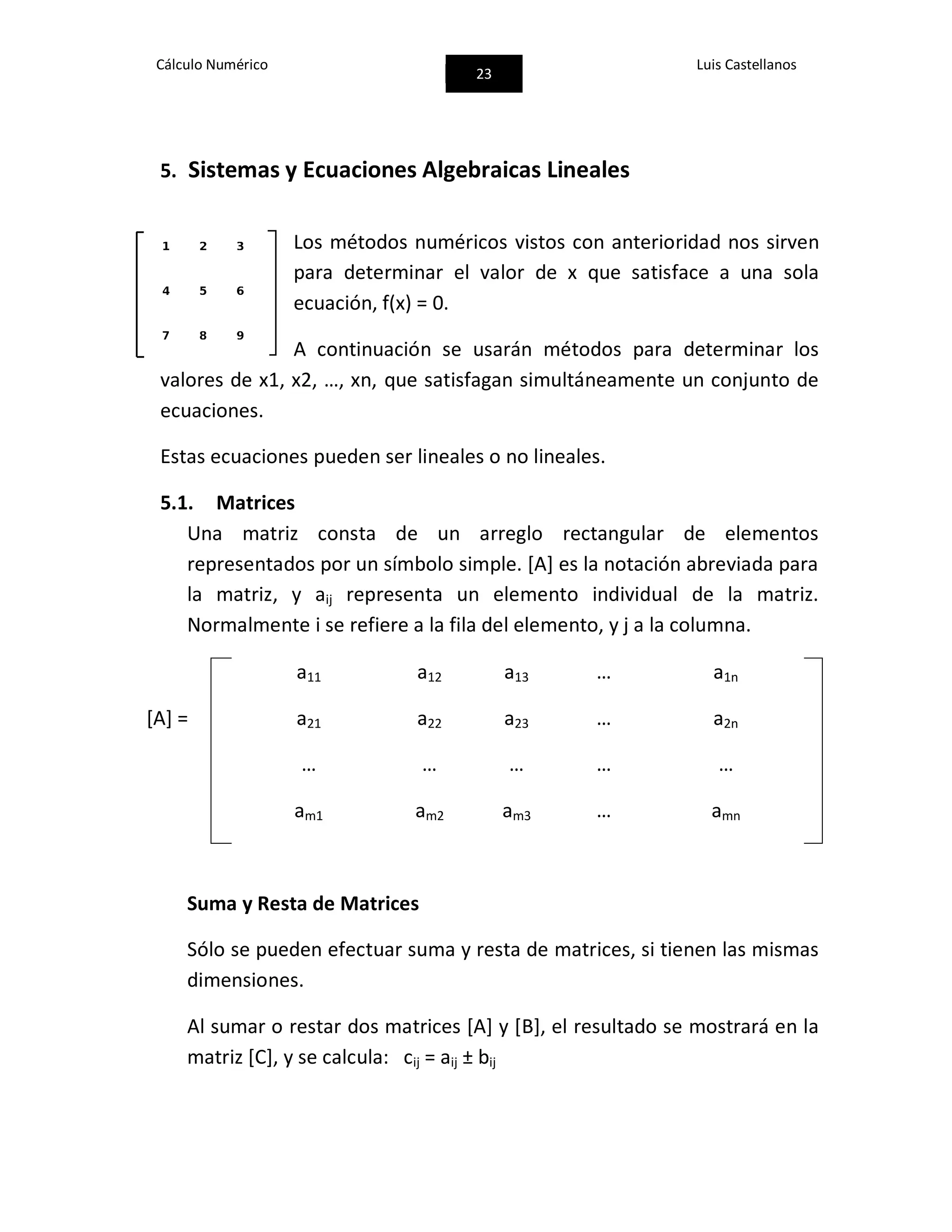 Cálculo Numérico
23
Luis Castellanos
5. Sistemas y Ecuaciones Algebraicas Lineales
Los métodos numéricos vistos con anterioridad nos sirven
para determinar el valor de x que satisface a una sola
ecuación, f(x) = 0.
A continuación se usarán métodos para determinar los
valores de x1, x2, …, xn, que satisfagan simultáneamente un conjunto de
ecuaciones.
Estas ecuaciones pueden ser lineales o no lineales.
5.1. Matrices
Una matriz consta de un arreglo rectangular de elementos
representados por un símbolo simple. [A] es la notación abreviada para
la matriz, y aij representa un elemento individual de la matriz.
Normalmente i se refiere a la fila del elemento, y j a la columna.
[A] =
a11 a12 a13 … a1n
a21 a22 a23 … a2n
… … … … …
am1 am2 am3 … amn
Suma y Resta de Matrices
Sólo se pueden efectuar suma y resta de matrices, si tienen las mismas
dimensiones.
Al sumar o restar dos matrices [A] y [B], el resultado se mostrará en la
matriz [C], y se calcula: cij = aij ± bij
 