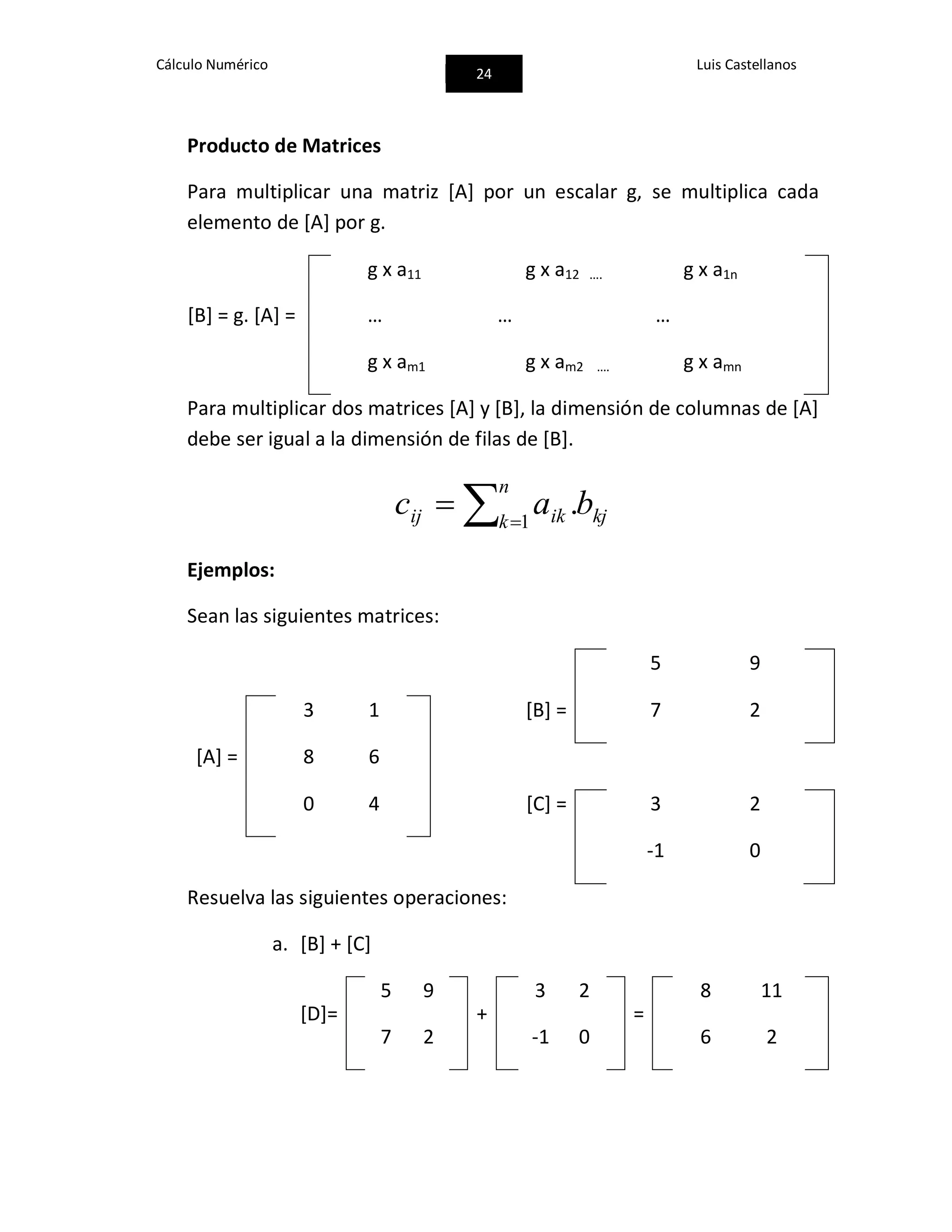 Cálculo Numérico
24
Luis Castellanos
Producto de Matrices
Para multiplicar una matriz [A] por un escalar g, se multiplica cada
elemento de [A] por g.
g x a11 g x a12 …. g x a1n
[B] = g. [A] = … … …
g x am1 g x am2 …. g x amn
Para multiplicar dos matrices [A] y [B], la dimensión de columnas de [A]
debe ser igual a la dimensión de filas de [B].
 

n
k kjikij bac 1
.
Ejemplos:
Sean las siguientes matrices:
5 9
3 1 [B] = 7 2
[A] = 8 6
0 4 [C] = 3 2
-1 0
Resuelva las siguientes operaciones:
a. [B] + [C]
[D]=
5 9
+
3 2
=
8 11
7 2 -1 0 6 2
 