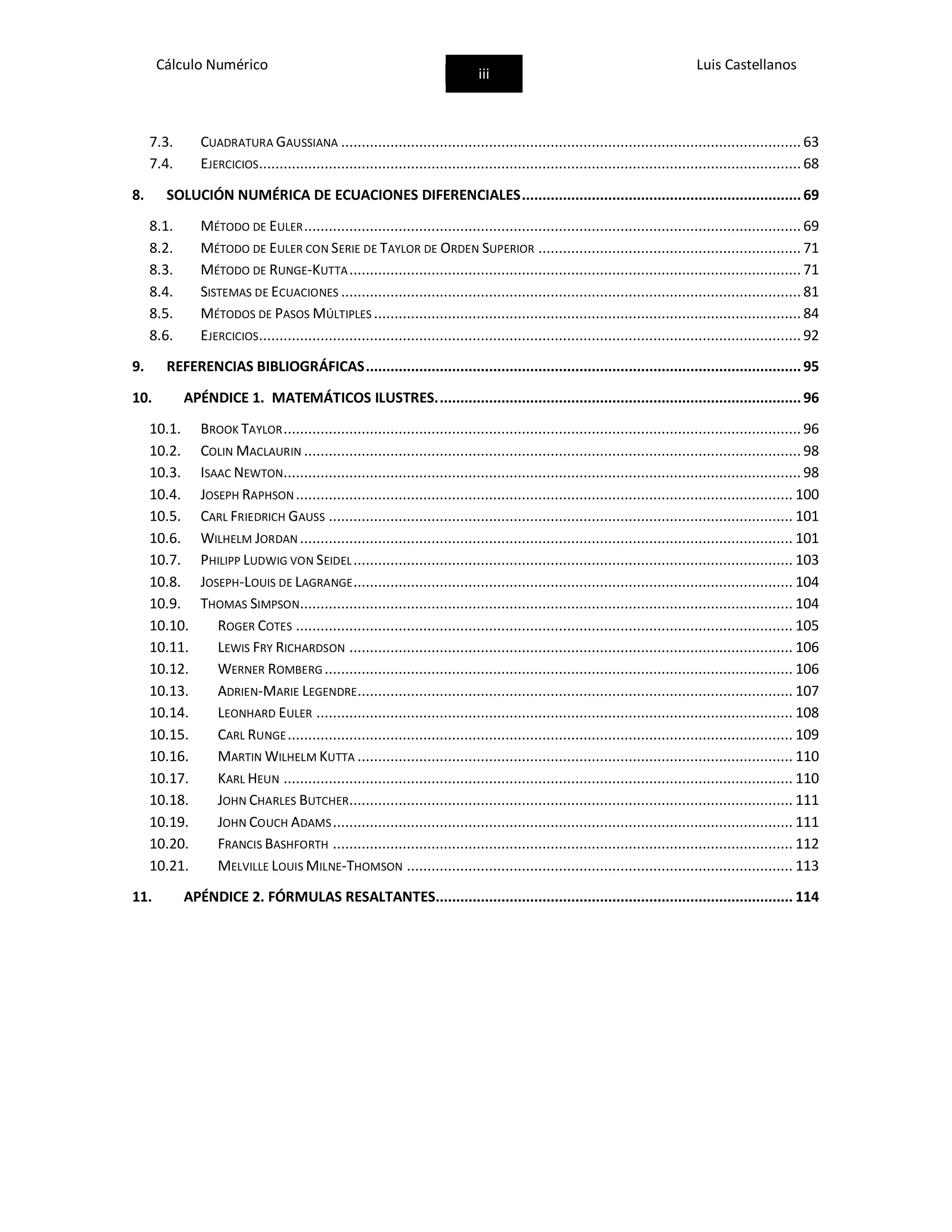 Cálculo Numérico
iii
Luis Castellanos
7.3. CUADRATURA GAUSSIANA ................................................................................................................ 63
7.4. EJERCICIOS.................................................................................................................................... 68
8. SOLUCIÓN NUMÉRICA DE ECUACIONES DIFERENCIALES....................................................................69
8.1. MÉTODO DE EULER......................................................................................................................... 69
8.2. MÉTODO DE EULER CON SERIE DE TAYLOR DE ORDEN SUPERIOR ................................................................ 71
8.3. MÉTODO DE RUNGE-KUTTA.............................................................................................................. 71
8.4. SISTEMAS DE ECUACIONES ................................................................................................................ 81
8.5. MÉTODOS DE PASOS MÚLTIPLES ........................................................................................................ 84
8.6. EJERCICIOS.................................................................................................................................... 92
9. REFERENCIAS BIBLIOGRÁFICAS..........................................................................................................95
10. APÉNDICE 1. MATEMÁTICOS ILUSTRES.........................................................................................96
10.1. BROOK TAYLOR.............................................................................................................................. 96
10.2. COLIN MACLAURIN ......................................................................................................................... 98
10.3. ISAAC NEWTON.............................................................................................................................. 98
10.4. JOSEPH RAPHSON......................................................................................................................... 100
10.5. CARL FRIEDRICH GAUSS ................................................................................................................. 101
10.6. WILHELM JORDAN ........................................................................................................................ 101
10.7. PHILIPP LUDWIG VON SEIDEL........................................................................................................... 103
10.8. JOSEPH-LOUIS DE LAGRANGE........................................................................................................... 104
10.9. THOMAS SIMPSON........................................................................................................................ 104
10.10. ROGER COTES ......................................................................................................................... 105
10.11. LEWIS FRY RICHARDSON ............................................................................................................ 106
10.12. WERNER ROMBERG .................................................................................................................. 106
10.13. ADRIEN-MARIE LEGENDRE.......................................................................................................... 107
10.14. LEONHARD EULER .................................................................................................................... 108
10.15. CARL RUNGE........................................................................................................................... 109
10.16. MARTIN WILHELM KUTTA .......................................................................................................... 110
10.17. KARL HEUN ............................................................................................................................ 110
10.18. JOHN CHARLES BUTCHER............................................................................................................ 111
10.19. JOHN COUCH ADAMS................................................................................................................ 111
10.20. FRANCIS BASHFORTH ................................................................................................................ 112
10.21. MELVILLE LOUIS MILNE-THOMSON .............................................................................................. 113
11. APÉNDICE 2. FÓRMULAS RESALTANTES....................................................................................... 114
 