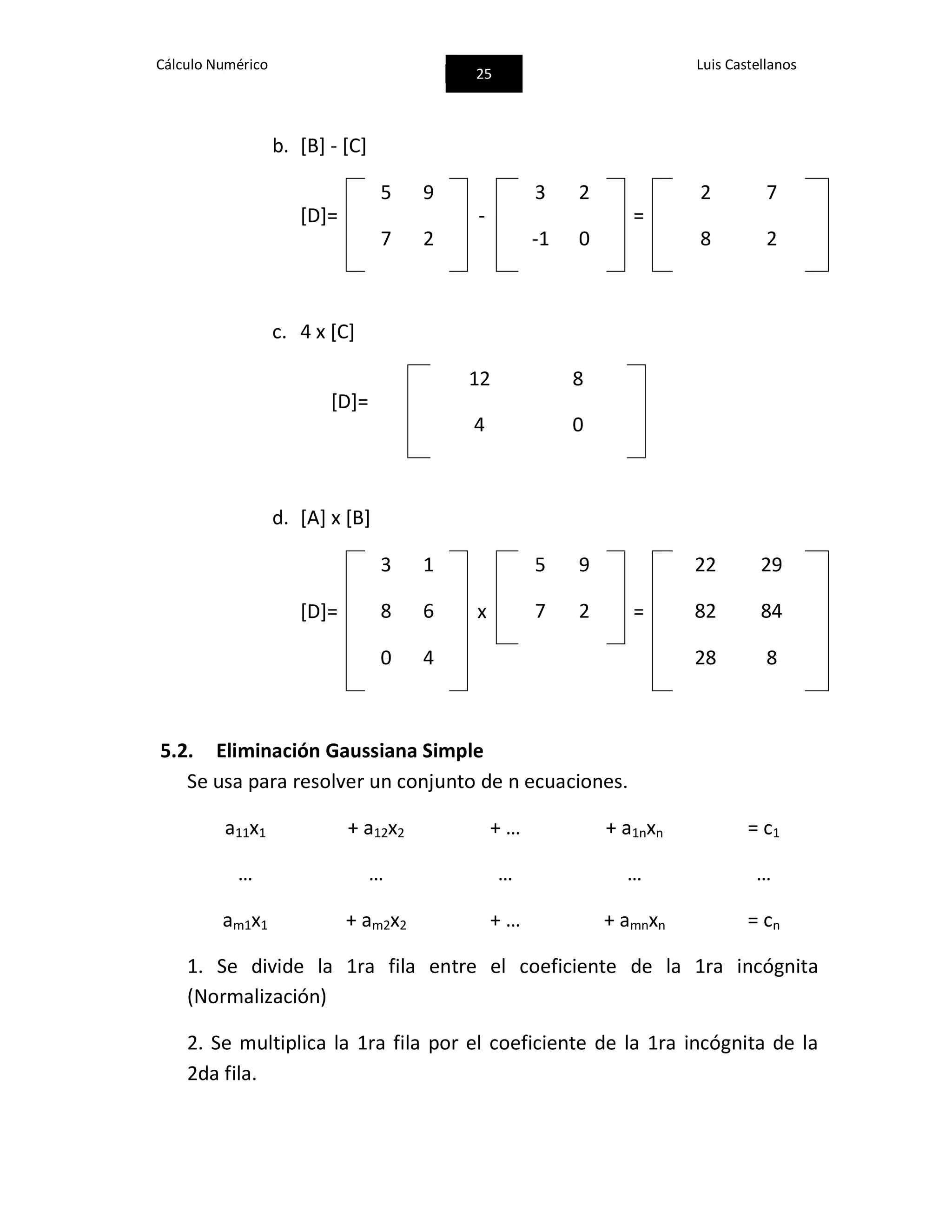 Cálculo Numérico
25
Luis Castellanos
b. [B] - [C]
[D]=
5 9
-
3 2
=
2 7
7 2 -1 0 8 2
c. 4 x [C]
[D]=
12 8
4 0
d. [A] x [B]
[D]=
3 1
x
5 9
=
22 29
8 6 7 2 82 84
0 4 28 8
5.2. Eliminación Gaussiana Simple
Se usa para resolver un conjunto de n ecuaciones.
a11x1 + a12x2 + … + a1nxn = c1
… … … … …
am1x1 + am2x2 + … + amnxn = cn
1. Se divide la 1ra fila entre el coeficiente de la 1ra incógnita
(Normalización)
2. Se multiplica la 1ra fila por el coeficiente de la 1ra incógnita de la
2da fila.
 
