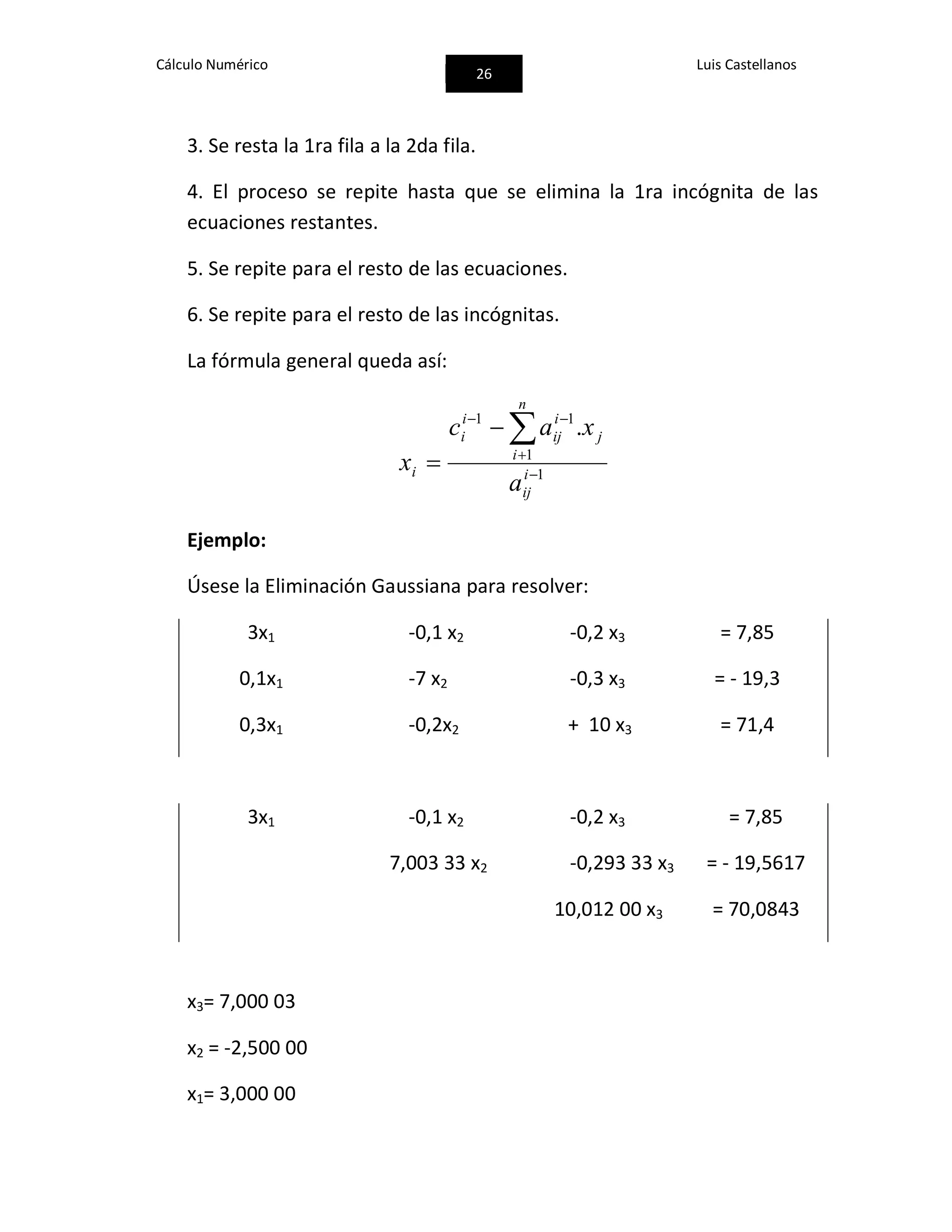 Cálculo Numérico
26
Luis Castellanos
3. Se resta la 1ra fila a la 2da fila.
4. El proceso se repite hasta que se elimina la 1ra incógnita de las
ecuaciones restantes.
5. Se repite para el resto de las ecuaciones.
6. Se repite para el resto de las incógnitas.
La fórmula general queda así:
1
1
11
.




 i
ij
n
i
j
i
ij
i
i
i
a
xac
x
Ejemplo:
Úsese la Eliminación Gaussiana para resolver:
3x1 -0,1 x2 -0,2 x3 = 7,85
0,1x1 -7 x2 -0,3 x3 = - 19,3
0,3x1 -0,2x2 + 10 x3 = 71,4
3x1 -0,1 x2 -0,2 x3 = 7,85
7,003 33 x2 -0,293 33 x3 = - 19,5617
10,012 00 x3 = 70,0843
x3= 7,000 03
x2 = -2,500 00
x1= 3,000 00
 