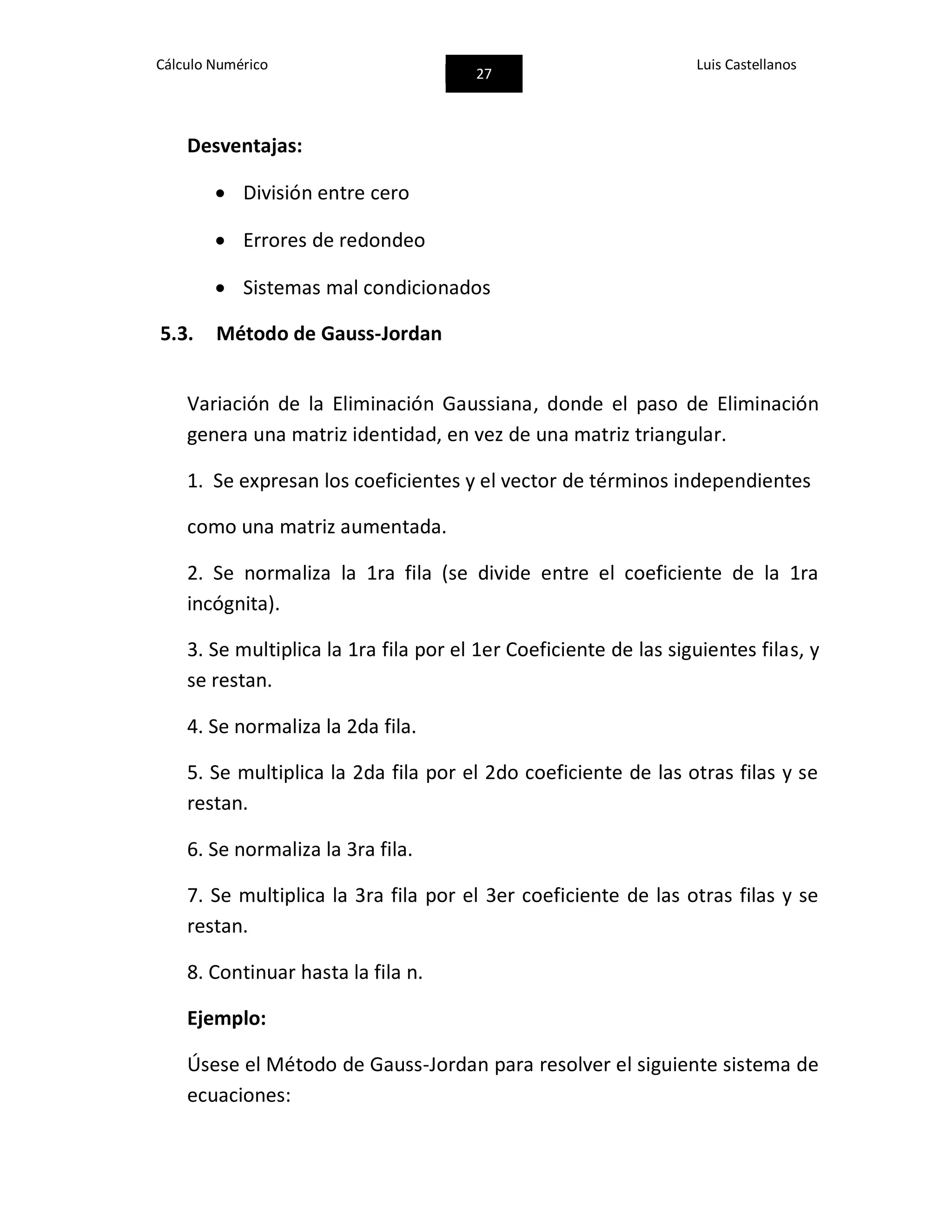 Cálculo Numérico
27
Luis Castellanos
Desventajas:
 División entre cero
 Errores de redondeo
 Sistemas mal condicionados
5.3. Método de Gauss-Jordan
Variación de la Eliminación Gaussiana, donde el paso de Eliminación
genera una matriz identidad, en vez de una matriz triangular.
1. Se expresan los coeficientes y el vector de términos independientes
como una matriz aumentada.
2. Se normaliza la 1ra fila (se divide entre el coeficiente de la 1ra
incógnita).
3. Se multiplica la 1ra fila por el 1er Coeficiente de las siguientes filas, y
se restan.
4. Se normaliza la 2da fila.
5. Se multiplica la 2da fila por el 2do coeficiente de las otras filas y se
restan.
6. Se normaliza la 3ra fila.
7. Se multiplica la 3ra fila por el 3er coeficiente de las otras filas y se
restan.
8. Continuar hasta la fila n.
Ejemplo:
Úsese el Método de Gauss-Jordan para resolver el siguiente sistema de
ecuaciones:
 