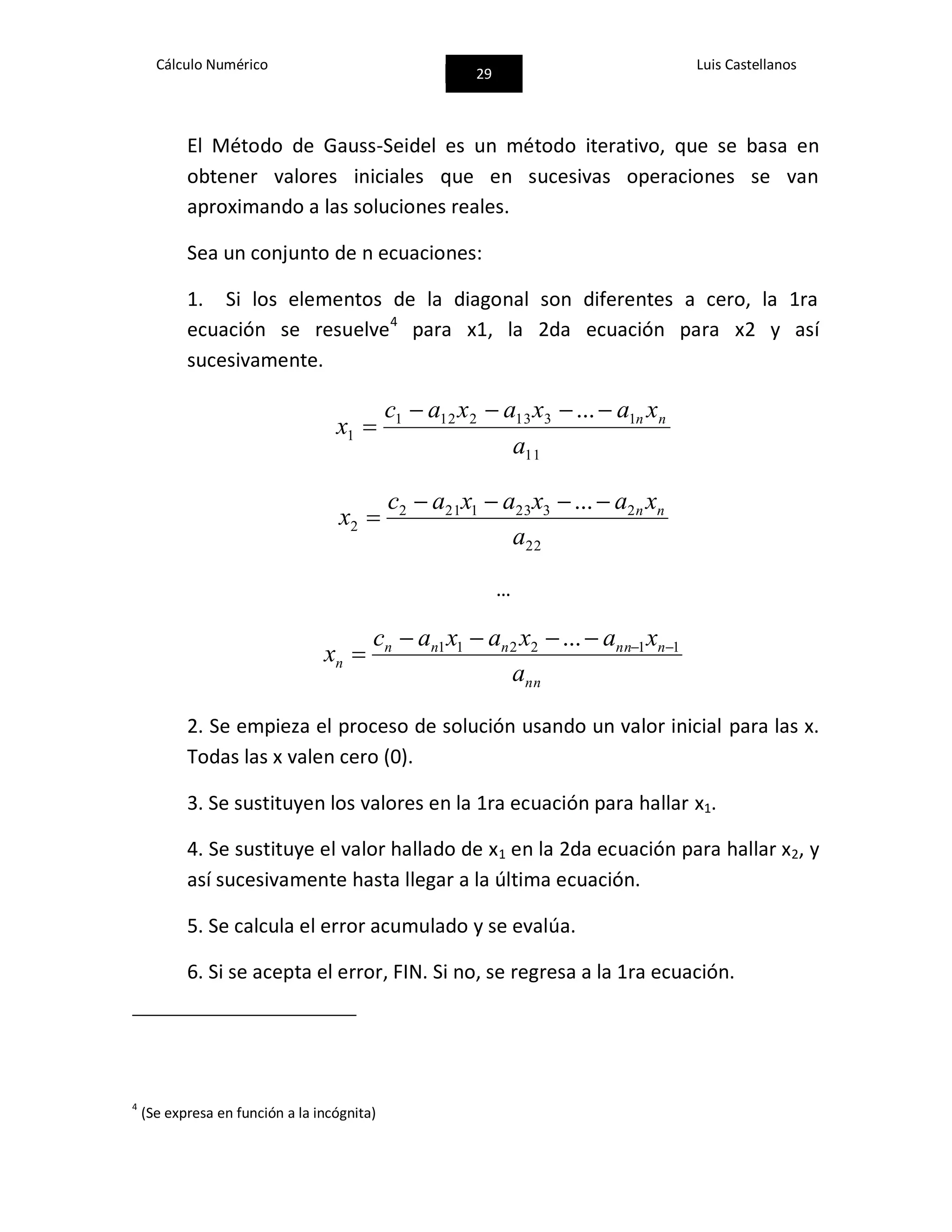 Cálculo Numérico
29
Luis Castellanos
El Método de Gauss-Seidel es un método iterativo, que se basa en
obtener valores iniciales que en sucesivas operaciones se van
aproximando a las soluciones reales.
Sea un conjunto de n ecuaciones:
1. Si los elementos de la diagonal son diferentes a cero, la 1ra
ecuación se resuelve4
para x1, la 2da ecuación para x2 y así
sucesivamente.
11
13132121
1
...
a
xaxaxac
x nn

22
23231212
2
...
a
xaxaxac
x nn

…
nn
nnnnnn
n
a
xaxaxac
x 112211 ... 

2. Se empieza el proceso de solución usando un valor inicial para las x.
Todas las x valen cero (0).
3. Se sustituyen los valores en la 1ra ecuación para hallar x1.
4. Se sustituye el valor hallado de x1 en la 2da ecuación para hallar x2, y
así sucesivamente hasta llegar a la última ecuación.
5. Se calcula el error acumulado y se evalúa.
6. Si se acepta el error, FIN. Si no, se regresa a la 1ra ecuación.
4
(Se expresa en función a la incógnita)
 