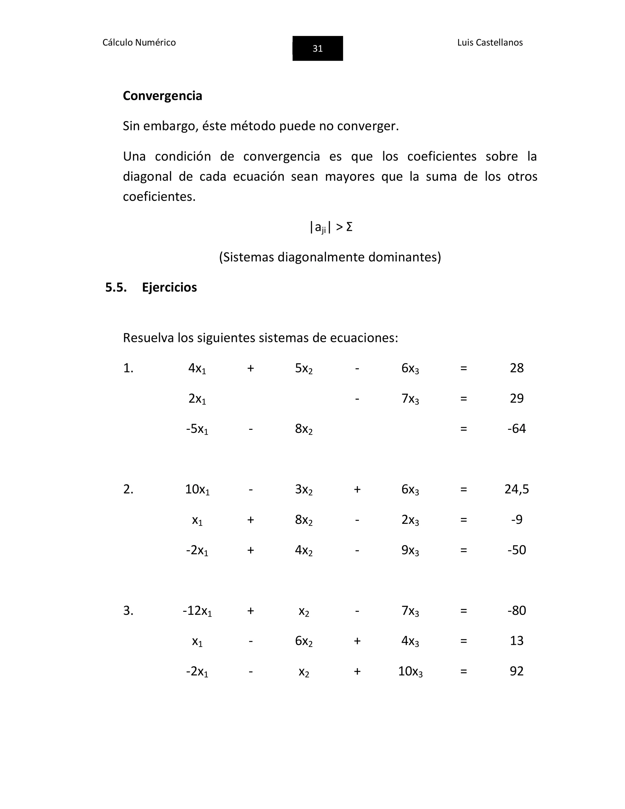 Cálculo Numérico
31
Luis Castellanos
Convergencia
Sin embargo, éste método puede no converger.
Una condición de convergencia es que los coeficientes sobre la
diagonal de cada ecuación sean mayores que la suma de los otros
coeficientes.
|aji| > Ʃ
(Sistemas diagonalmente dominantes)
5.5. Ejercicios
Resuelva los siguientes sistemas de ecuaciones:
1. 4x1 + 5x2 - 6x3 = 28
2x1 - 7x3 = 29
-5x1 - 8x2 = -64
2. 10x1 - 3x2 + 6x3 = 24,5
x1 + 8x2 - 2x3 = -9
-2x1 + 4x2 - 9x3 = -50
3. -12x1 + x2 - 7x3 = -80
x1 - 6x2 + 4x3 = 13
-2x1 - x2 + 10x3 = 92
 