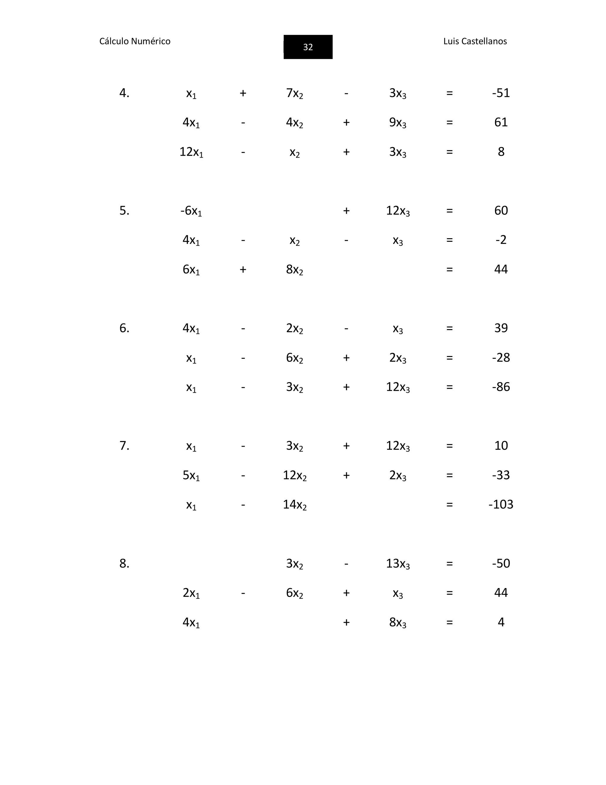 Cálculo Numérico
32
Luis Castellanos
4. x1 + 7x2 - 3x3 = -51
4x1 - 4x2 + 9x3 = 61
12x1 - x2 + 3x3 = 8
5. -6x1 + 12x3 = 60
4x1 - x2 - x3 = -2
6x1 + 8x2 = 44
6. 4x1 - 2x2 - x3 = 39
x1 - 6x2 + 2x3 = -28
x1 - 3x2 + 12x3 = -86
7. x1 - 3x2 + 12x3 = 10
5x1 - 12x2 + 2x3 = -33
x1 - 14x2 = -103
8. 3x2 - 13x3 = -50
2x1 - 6x2 + x3 = 44
4x1 + 8x3 = 4
 