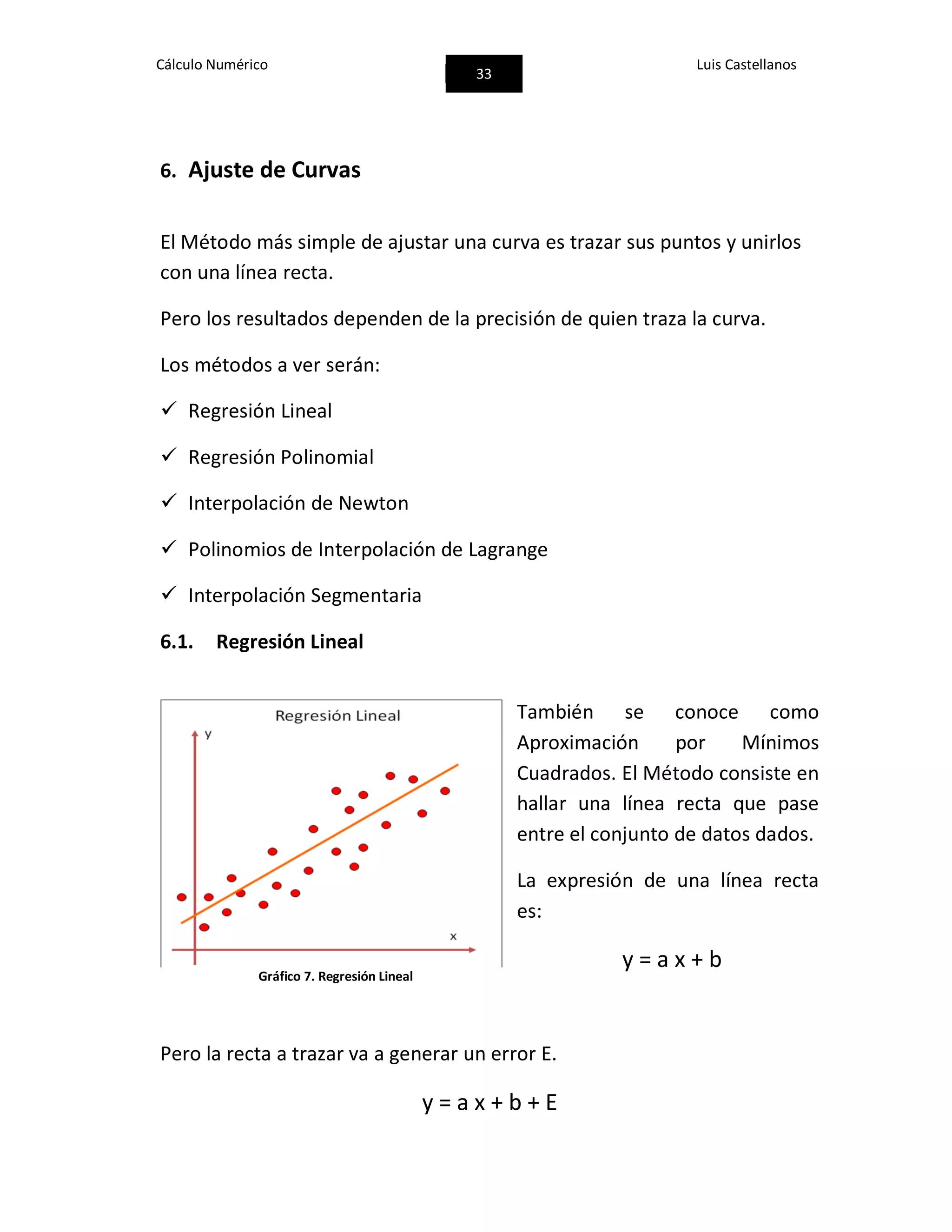 Cálculo Numérico
33
Luis Castellanos
6. Ajuste de Curvas
El Método más simple de ajustar una curva es trazar sus puntos y unirlos
con una línea recta.
Pero los resultados dependen de la precisión de quien traza la curva.
Los métodos a ver serán:
 Regresión Lineal
 Regresión Polinomial
 Interpolación de Newton
 Polinomios de Interpolación de Lagrange
 Interpolación Segmentaria
6.1. Regresión Lineal
También se conoce como
Aproximación por Mínimos
Cuadrados. El Método consiste en
hallar una línea recta que pase
entre el conjunto de datos dados.
La expresión de una línea recta
es:
y = a x + b
Pero la recta a trazar va a generar un error E.
y = a x + b + E
Gráfico 7. Regresión Lineal
 