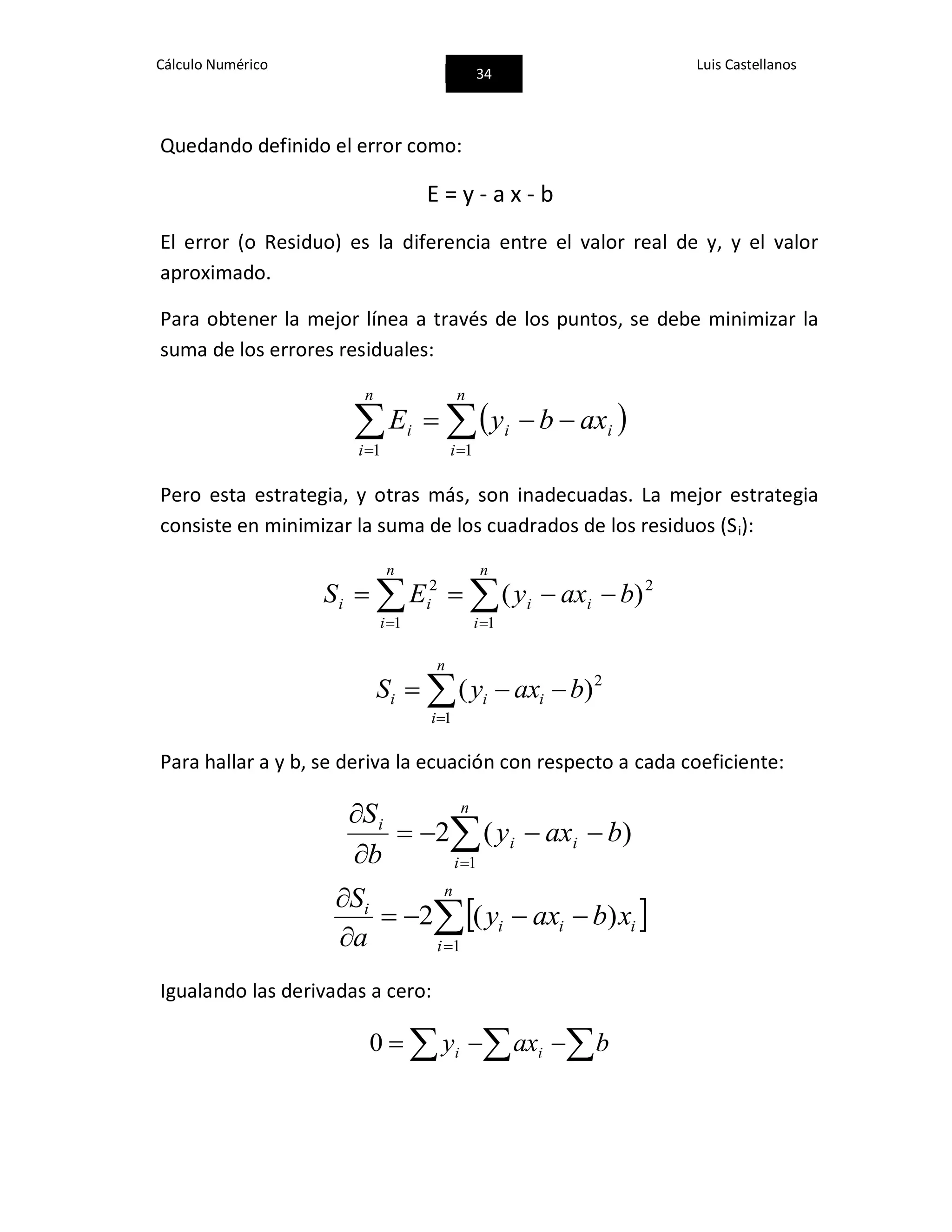 Cálculo Numérico
34
Luis Castellanos
Quedando definido el error como:
E = y - a x - b
El error (o Residuo) es la diferencia entre el valor real de y, y el valor
aproximado.
Para obtener la mejor línea a través de los puntos, se debe minimizar la
suma de los errores residuales:
  

n
i
ii
n
i
i axbyE
11
Pero esta estrategia, y otras más, son inadecuadas. La mejor estrategia
consiste en minimizar la suma de los cuadrados de los residuos (Si):
 

n
i
ii
n
i
ii baxyES
1
2
1
2
)(


n
i
iii baxyS
1
2
)(
Para hallar a y b, se deriva la ecuación con respecto a cada coeficiente:



 n
i
ii
i
baxy
b
S
1
)(2
 


 n
i
iii
i
xbaxy
a
S
1
)(2
Igualando las derivadas a cero:
  baxy ii0
 
