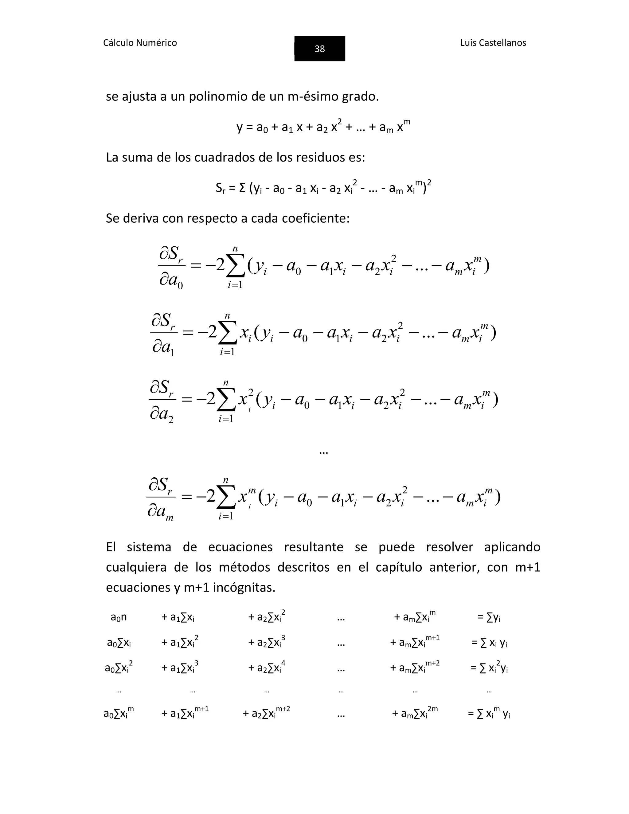 Cálculo Numérico
38
Luis Castellanos
se ajusta a un polinomio de un m-ésimo grado.
y = a0 + a1 x + a2 x2
+ … + am xm
La suma de los cuadrados de los residuos es:
Sr = Ʃ (yi - a0 - a1 xi - a2 xi
2
- … - am xi
m
)2
Se deriva con respecto a cada coeficiente:



 n
i
m
imiii
r
xaxaxaay
a
S
1
2
210
0
)...(2



 n
i
m
imiiii
r
xaxaxaayx
a
S
1
2
210
1
)...(2



 n
i
m
imiii
r
xaxaxaayx
a
S
i
1
2
210
2
2
)...(2
…



 n
i
m
imiii
m
m
r
xaxaxaayx
a
S
i
1
2
210 )...(2
El sistema de ecuaciones resultante se puede resolver aplicando
cualquiera de los métodos descritos en el capítulo anterior, con m+1
ecuaciones y m+1 incógnitas.
a0n + a1∑xi + a2∑xi
2
… + am∑xi
m
= ∑yi
a0∑xi + a1∑xi
2
+ a2∑xi
3
… + am∑xi
m+1
= ∑ xi yi
a0∑xi
2
+ a1∑xi
3
+ a2∑xi
4
… + am∑xi
m+2
= ∑ xi
2
yi
… … … … … …
a0∑xi
m
+ a1∑xi
m+1
+ a2∑xi
m+2
… + am∑xi
2m
= ∑ xi
m
yi
 