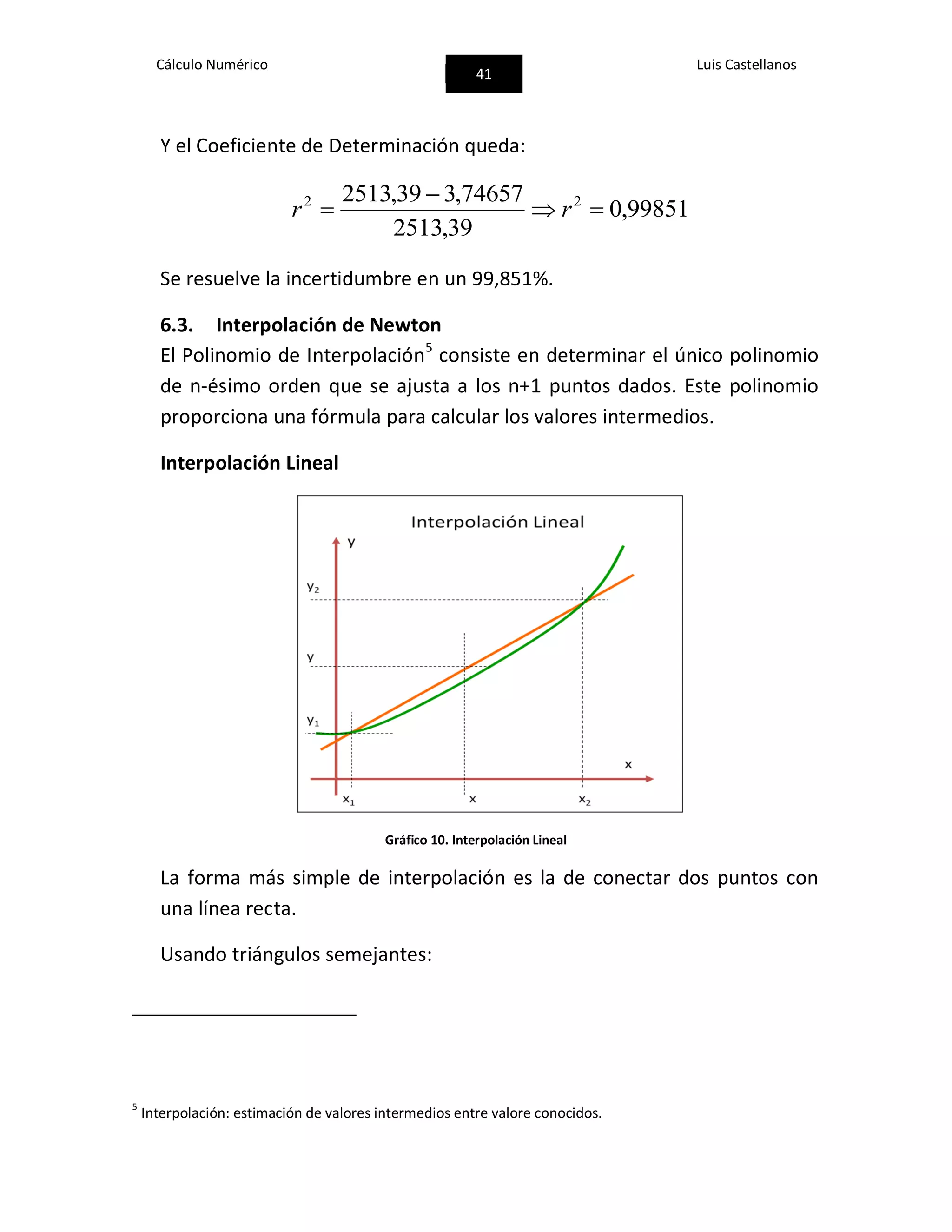 Cálculo Numérico
41
Luis Castellanos
Y el Coeficiente de Determinación queda:
99851,0
39,2513
74657,339,2513 22


 rr
Se resuelve la incertidumbre en un 99,851%.
6.3. Interpolación de Newton
El Polinomio de Interpolación5
consiste en determinar el único polinomio
de n-ésimo orden que se ajusta a los n+1 puntos dados. Este polinomio
proporciona una fórmula para calcular los valores intermedios.
Interpolación Lineal
Gráfico 10. Interpolación Lineal
La forma más simple de interpolación es la de conectar dos puntos con
una línea recta.
Usando triángulos semejantes:
5
Interpolación: estimación de valores intermedios entre valore conocidos.
 