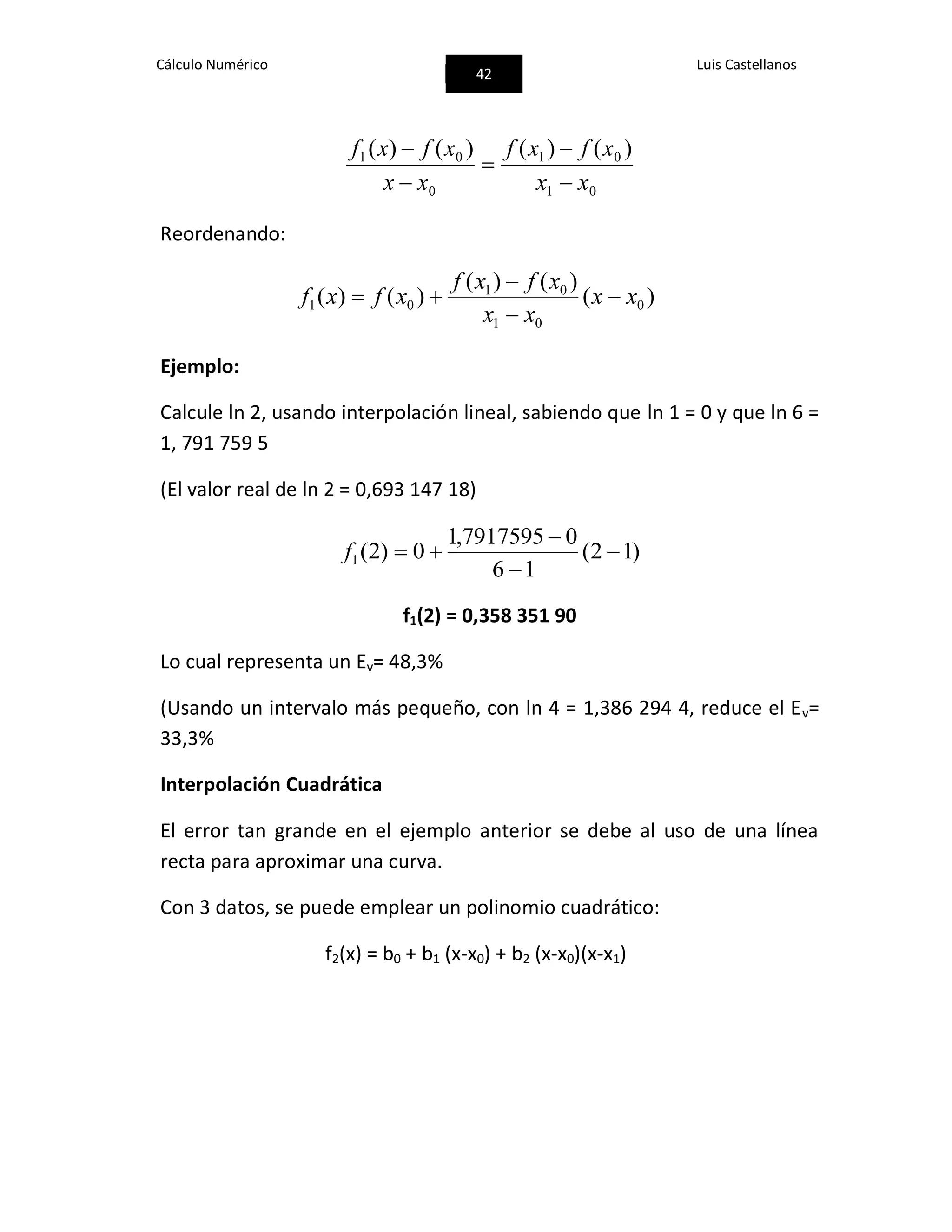 Cálculo Numérico
42
Luis Castellanos
01
01
0
01 )()()()(
xx
xfxf
xx
xfxf





Reordenando:
)(
)()(
)()( 0
01
01
01 xx
xx
xfxf
xfxf 



Ejemplo:
Calcule ln 2, usando interpolación lineal, sabiendo que ln 1 = 0 y que ln 6 =
1, 791 759 5
(El valor real de ln 2 = 0,693 147 18)
)12(
16
07917595,1
0)2(1 


f
f1(2) = 0,358 351 90
Lo cual representa un Ev= 48,3%
(Usando un intervalo más pequeño, con ln 4 = 1,386 294 4, reduce el Ev=
33,3%
Interpolación Cuadrática
El error tan grande en el ejemplo anterior se debe al uso de una línea
recta para aproximar una curva.
Con 3 datos, se puede emplear un polinomio cuadrático:
f2(x) = b0 + b1 (x-x0) + b2 (x-x0)(x-x1)
 