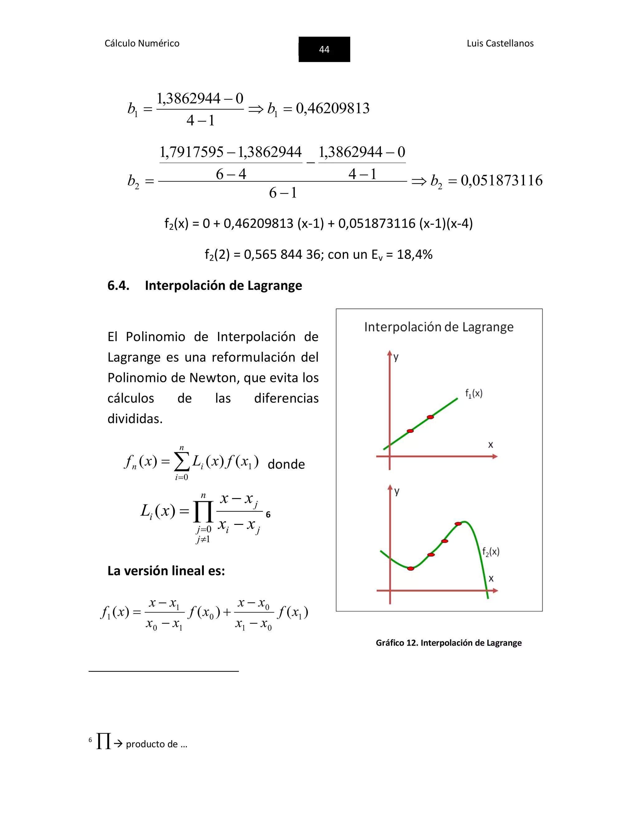 Cálculo Numérico
44
Luis Castellanos
46209813,0
14
03862944,1
11 


 bb
051873116,0
16
14
03862944,1
46
3862944,17917595,1
22 






 bb
f2(x) = 0 + 0,46209813 (x-1) + 0,051873116 (x-1)(x-4)
f2(2) = 0,565 844 36; con un Ev = 18,4%
6.4. Interpolación de Lagrange
El Polinomio de Interpolación de
Lagrange es una reformulación del
Polinomio de Newton, que evita los
cálculos de las diferencias
divididas.


n
i
in xfxLxf
0
1 )()()( donde
ji
j
n
j
j
i
xx
xx
xL


 


1
0
)( 6
La versión lineal es:
)()()( 1
01
0
0
10
1
1 xf
xx
xx
xf
xx
xx
xf






6
 producto de …
Gráfico 12. Interpolación de Lagrange
 
