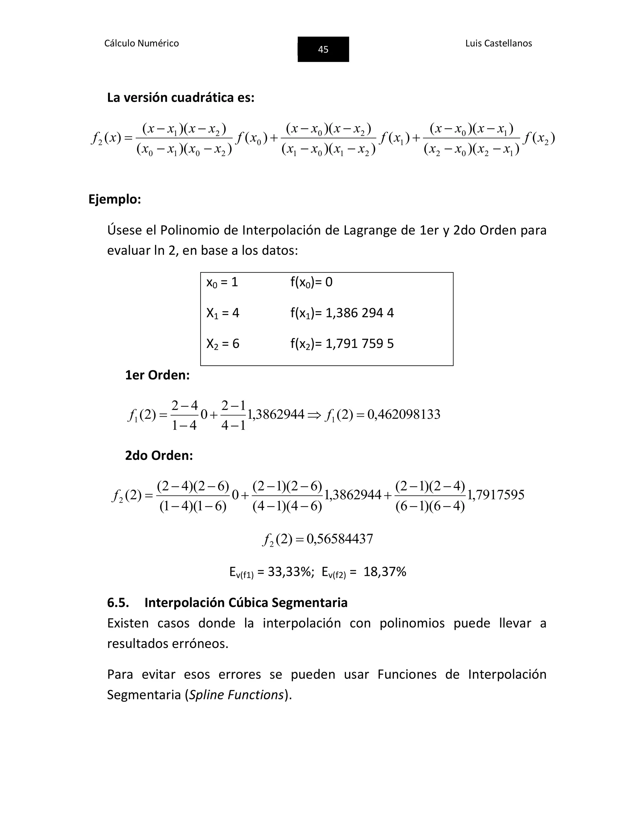 Cálculo Numérico
45
Luis Castellanos
La versión cuadrática es:
)(
))((
))((
)(
))((
))((
)(
))((
))((
)( 2
1202
10
1
2101
20
0
2010
21
2 xf
xxxx
xxxx
xf
xxxx
xxxx
xf
xxxx
xxxx
xf









Ejemplo:
Úsese el Polinomio de Interpolación de Lagrange de 1er y 2do Orden para
evaluar ln 2, en base a los datos:
x0 = 1 f(x0)= 0
X1 = 4 f(x1)= 1,386 294 4
X2 = 6 f(x2)= 1,791 759 5
1er Orden:
462098133,0)2(3862944,1
14
12
0
41
42
)2( 11 





 ff
2do Orden:
7917595,1
)46)(16(
)42)(12(
3862944,1
)64)(14(
)62)(12(
0
)61)(41(
)62)(42(
)2(2








f
56584437,0)2(2 f
Ev(f1) = 33,33%; Ev(f2) = 18,37%
6.5. Interpolación Cúbica Segmentaria
Existen casos donde la interpolación con polinomios puede llevar a
resultados erróneos.
Para evitar esos errores se pueden usar Funciones de Interpolación
Segmentaria (Spline Functions).
 