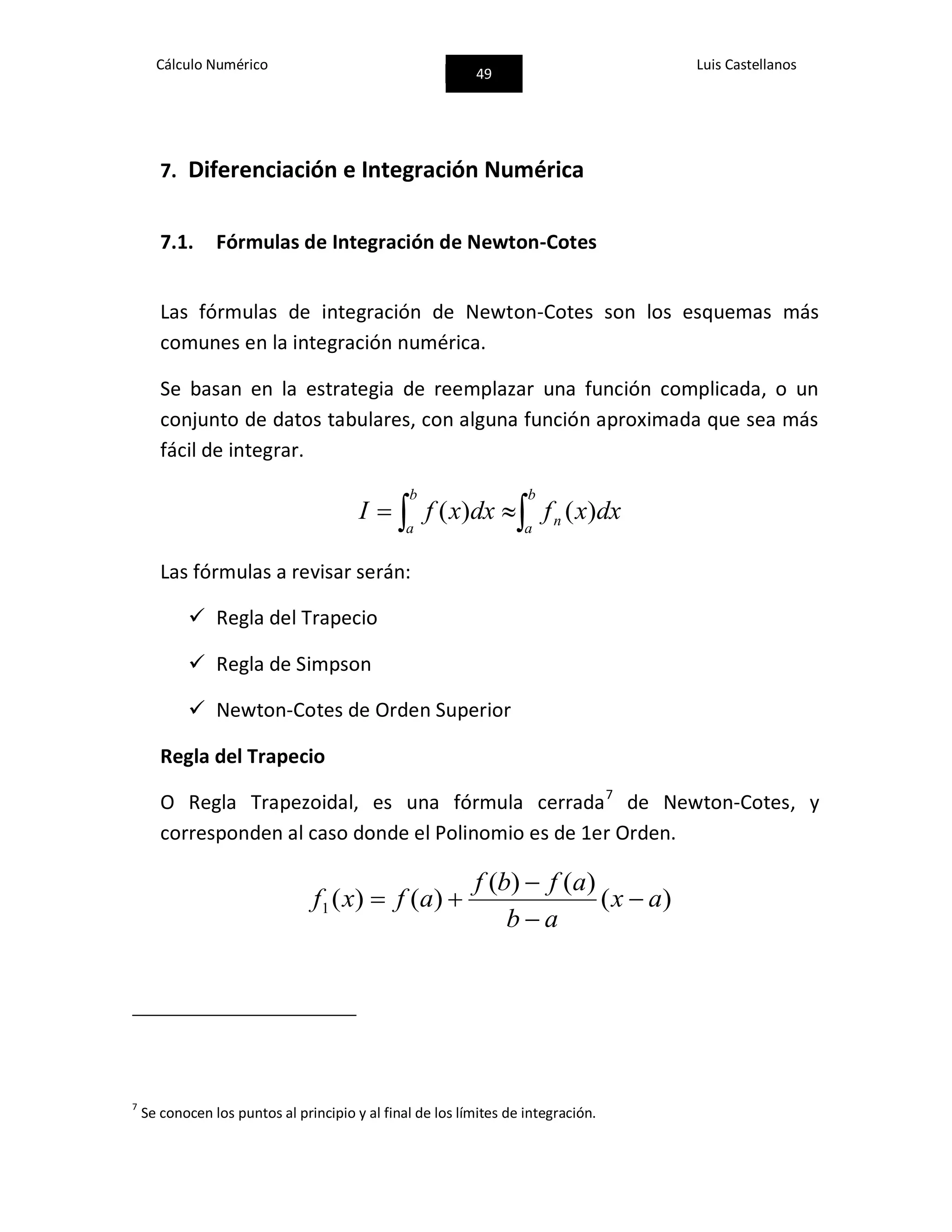 Cálculo Numérico
49
Luis Castellanos
7. Diferenciación e Integración Numérica
7.1. Fórmulas de Integración de Newton-Cotes
Las fórmulas de integración de Newton-Cotes son los esquemas más
comunes en la integración numérica.
Se basan en la estrategia de reemplazar una función complicada, o un
conjunto de datos tabulares, con alguna función aproximada que sea más
fácil de integrar.
 
b
a
n
b
a
dxxfdxxfI )()(
Las fórmulas a revisar serán:
 Regla del Trapecio
 Regla de Simpson
 Newton-Cotes de Orden Superior
Regla del Trapecio
O Regla Trapezoidal, es una fórmula cerrada7
de Newton-Cotes, y
corresponden al caso donde el Polinomio es de 1er Orden.
)(
)()(
)()(1 ax
ab
afbf
afxf 



7
Se conocen los puntos al principio y al final de los límites de integración.
 