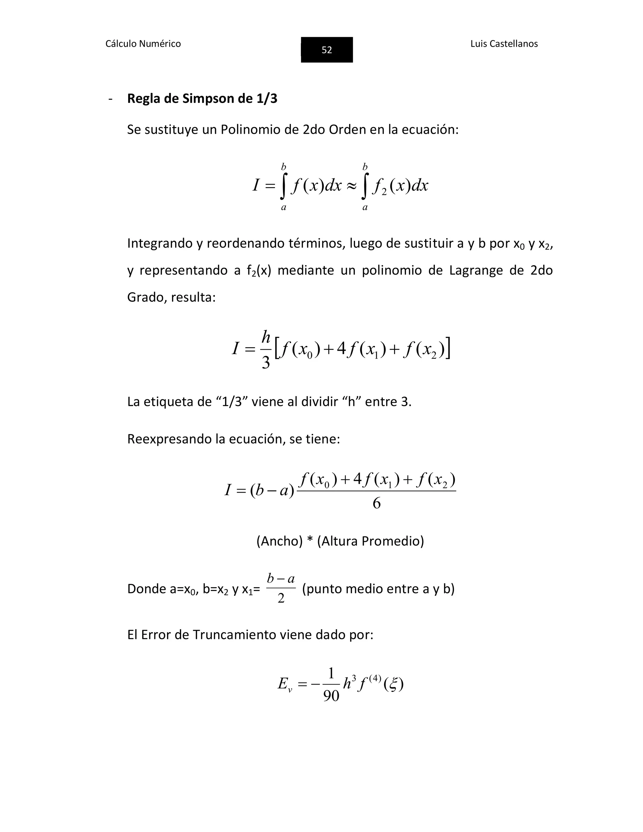 Cálculo Numérico
52
Luis Castellanos
- Regla de Simpson de 1/3
Se sustituye un Polinomio de 2do Orden en la ecuación:
 
b
a
b
a
dxxfdxxfI )()( 2
Integrando y reordenando términos, luego de sustituir a y b por x0 y x2,
y representando a f2(x) mediante un polinomio de Lagrange de 2do
Grado, resulta:
 )()(4)(
3
210 xfxfxf
h
I 
La etiqueta de “1/3” viene al dividir “h” entre 3.
Reexpresando la ecuación, se tiene:
6
)()(4)(
)( 210 xfxfxf
abI


(Ancho) * (Altura Promedio)
Donde a=x0, b=x2 y x1=
2
ab 
(punto medio entre a y b)
El Error de Truncamiento viene dado por:
)(
90
1 )4(3
fhEv 
 