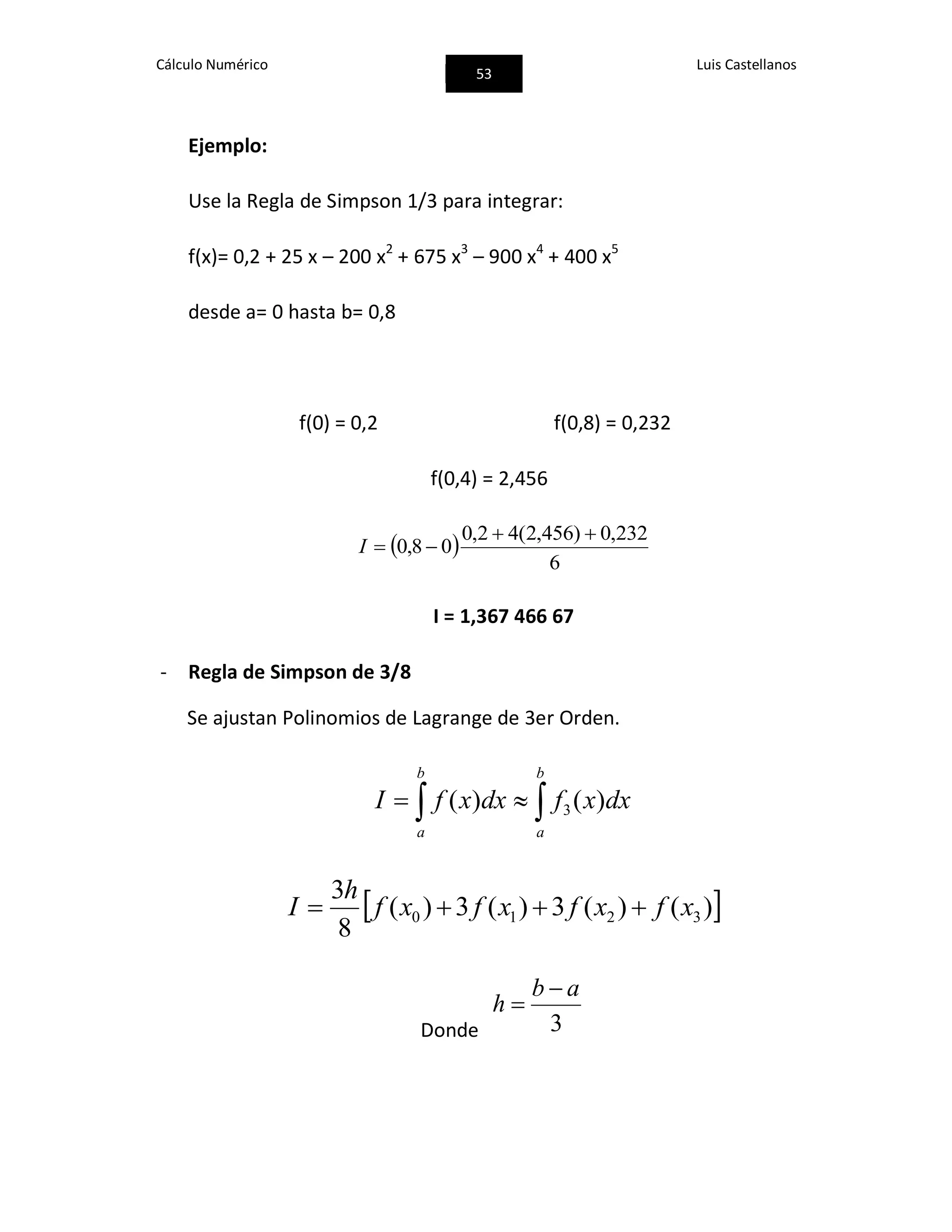 Cálculo Numérico
53
Luis Castellanos
Ejemplo:
Use la Regla de Simpson 1/3 para integrar:
f(x)= 0,2 + 25 x – 200 x2
+ 675 x3
– 900 x4
+ 400 x5
desde a= 0 hasta b= 0,8
f(0) = 0,2 f(0,8) = 0,232
f(0,4) = 2,456
 
6
232,0)456,2(42,0
08,0

I
I = 1,367 466 67
- Regla de Simpson de 3/8
Se ajustan Polinomios de Lagrange de 3er Orden.
 
b
a
b
a
dxxfdxxfI )()( 3
 )()(3)(3)(
8
3
3210 xfxfxfxf
h
I 
Donde 3
ab
h


 