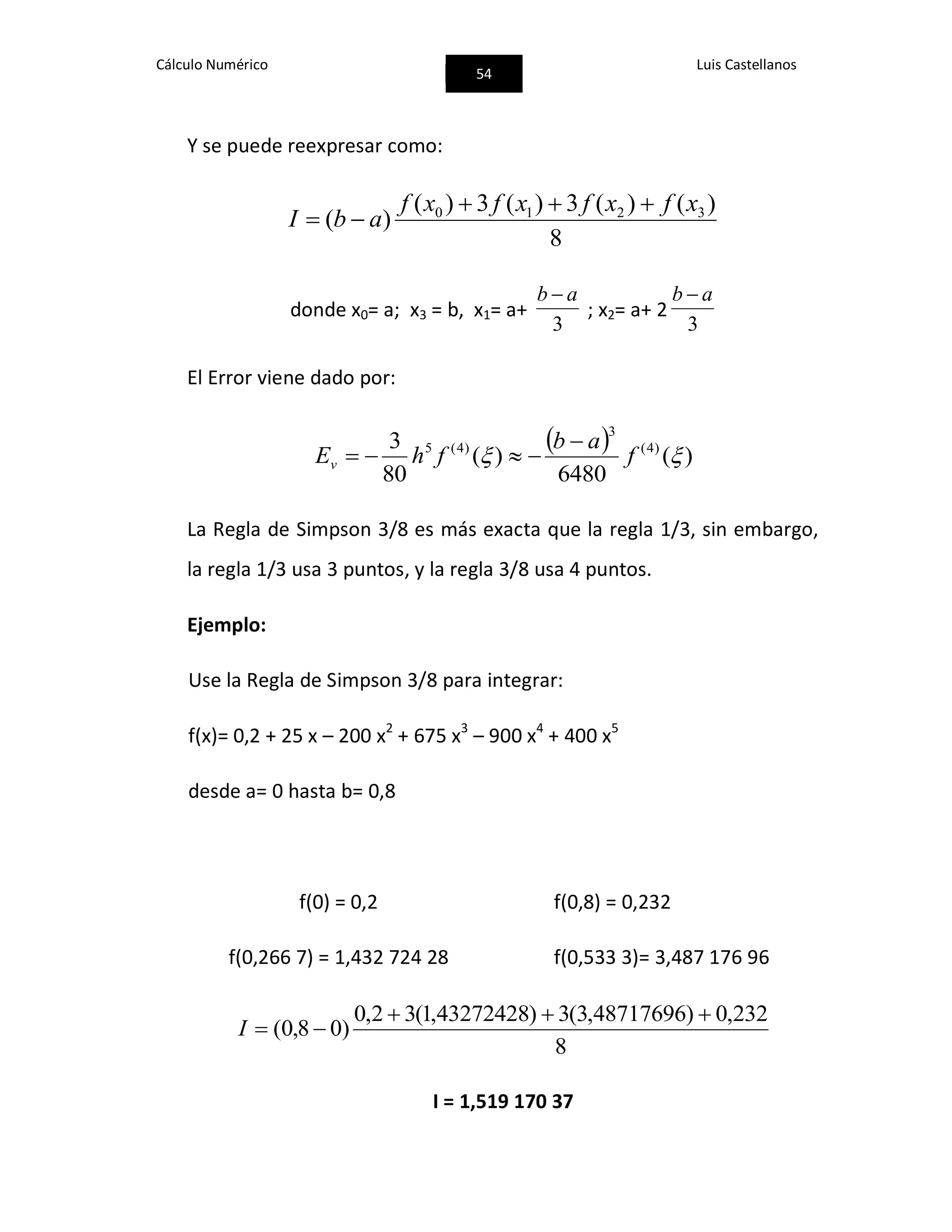 Cálculo Numérico
54
Luis Castellanos
Y se puede reexpresar como:
8
)()(3)(3)(
)( 3210 xfxfxfxf
abI


donde x0= a; x3 = b, x1= a+
3
ab 
; x2= a+ 2
3
ab 
El Error viene dado por:
  )(
6480
)(
80
3 )4(
3
)4(5
 f
ab
fhEv


La Regla de Simpson 3/8 es más exacta que la regla 1/3, sin embargo,
la regla 1/3 usa 3 puntos, y la regla 3/8 usa 4 puntos.
Ejemplo:
Use la Regla de Simpson 3/8 para integrar:
f(x)= 0,2 + 25 x – 200 x2
+ 675 x3
– 900 x4
+ 400 x5
desde a= 0 hasta b= 0,8
f(0) = 0,2 f(0,8) = 0,232
f(0,266 7) = 1,432 724 28 f(0,533 3)= 3,487 176 96
8
232,0)48717696,3(3)43272428,1(32,0
)08,0(

I
I = 1,519 170 37
 