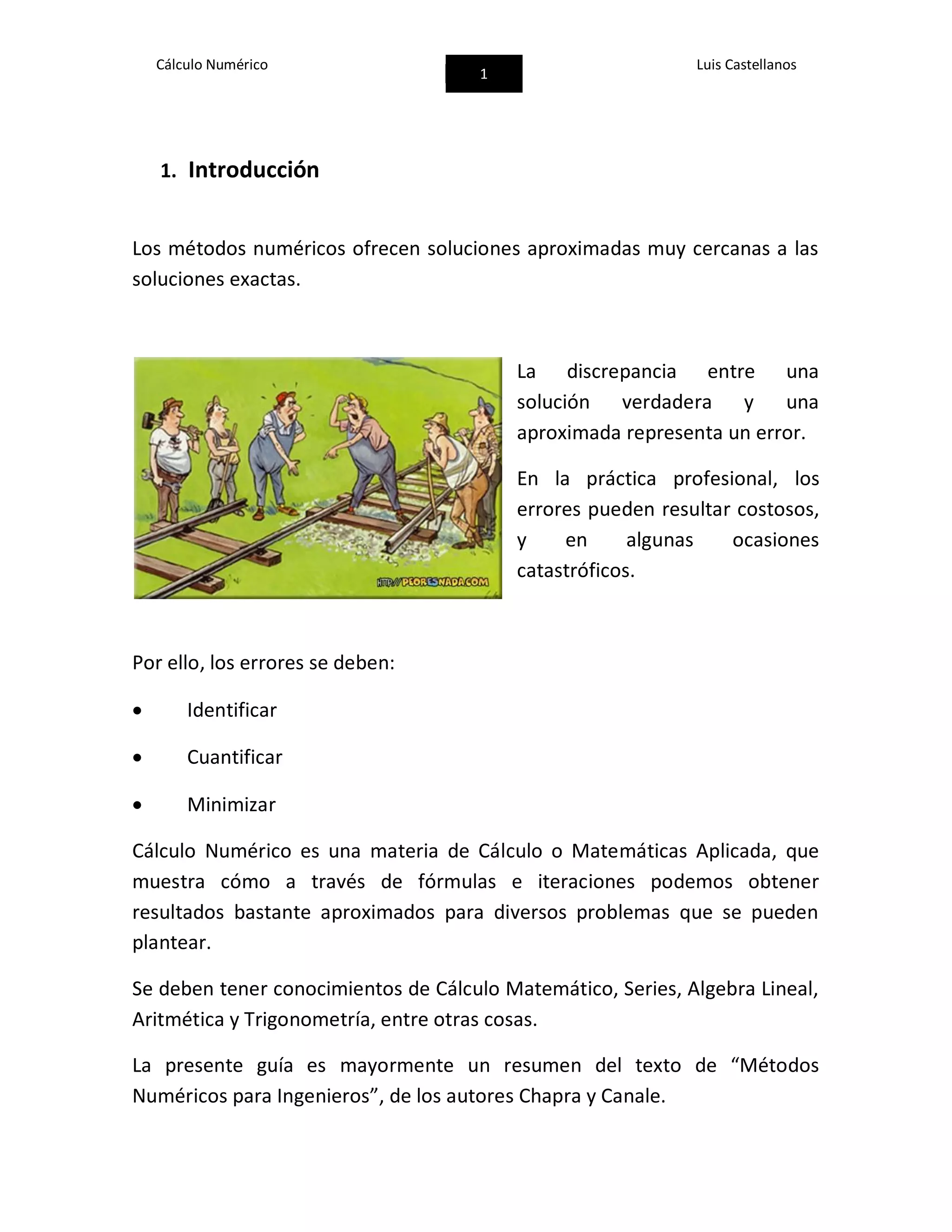 Cálculo Numérico
1
Luis Castellanos
1. Introducción
Los métodos numéricos ofrecen soluciones aproximadas muy cercanas a las
soluciones exactas.
La discrepancia entre una
solución verdadera y una
aproximada representa un error.
En la práctica profesional, los
errores pueden resultar costosos,
y en algunas ocasiones
catastróficos.
Por ello, los errores se deben:
 Identificar
 Cuantificar
 Minimizar
Cálculo Numérico es una materia de Cálculo o Matemáticas Aplicada, que
muestra cómo a través de fórmulas e iteraciones podemos obtener
resultados bastante aproximados para diversos problemas que se pueden
plantear.
Se deben tener conocimientos de Cálculo Matemático, Series, Algebra Lineal,
Aritmética y Trigonometría, entre otras cosas.
La presente guía es mayormente un resumen del texto de “Métodos
Numéricos para Ingenieros”, de los autores Chapra y Canale.
 