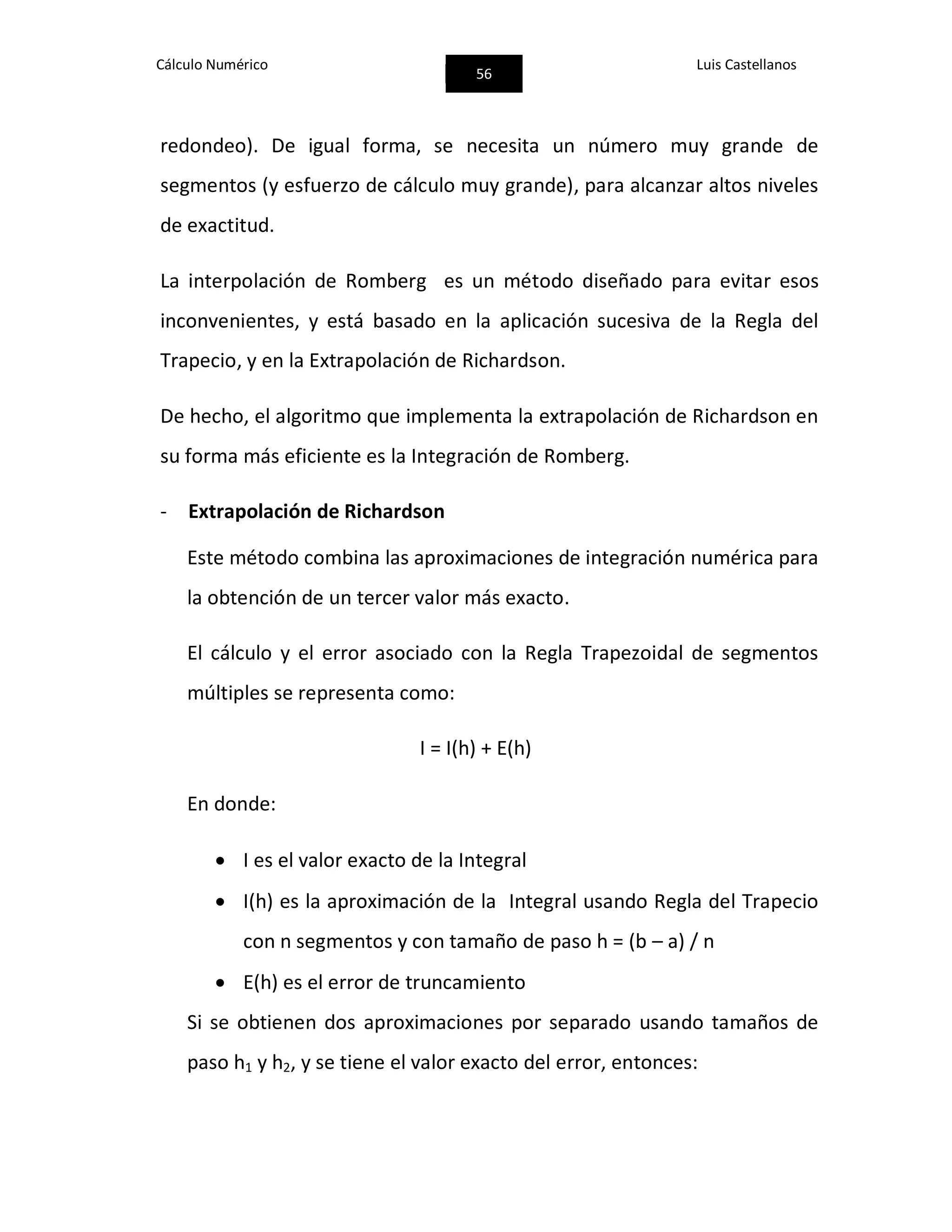 Cálculo Numérico
56
Luis Castellanos
redondeo). De igual forma, se necesita un número muy grande de
segmentos (y esfuerzo de cálculo muy grande), para alcanzar altos niveles
de exactitud.
La interpolación de Romberg es un método diseñado para evitar esos
inconvenientes, y está basado en la aplicación sucesiva de la Regla del
Trapecio, y en la Extrapolación de Richardson.
De hecho, el algoritmo que implementa la extrapolación de Richardson en
su forma más eficiente es la Integración de Romberg.
- Extrapolación de Richardson
Este método combina las aproximaciones de integración numérica para
la obtención de un tercer valor más exacto.
El cálculo y el error asociado con la Regla Trapezoidal de segmentos
múltiples se representa como:
I = I(h) + E(h)
En donde:
 I es el valor exacto de la Integral
 I(h) es la aproximación de la Integral usando Regla del Trapecio
con n segmentos y con tamaño de paso h = (b – a) / n
 E(h) es el error de truncamiento
Si se obtienen dos aproximaciones por separado usando tamaños de
paso h1 y h2, y se tiene el valor exacto del error, entonces:
 