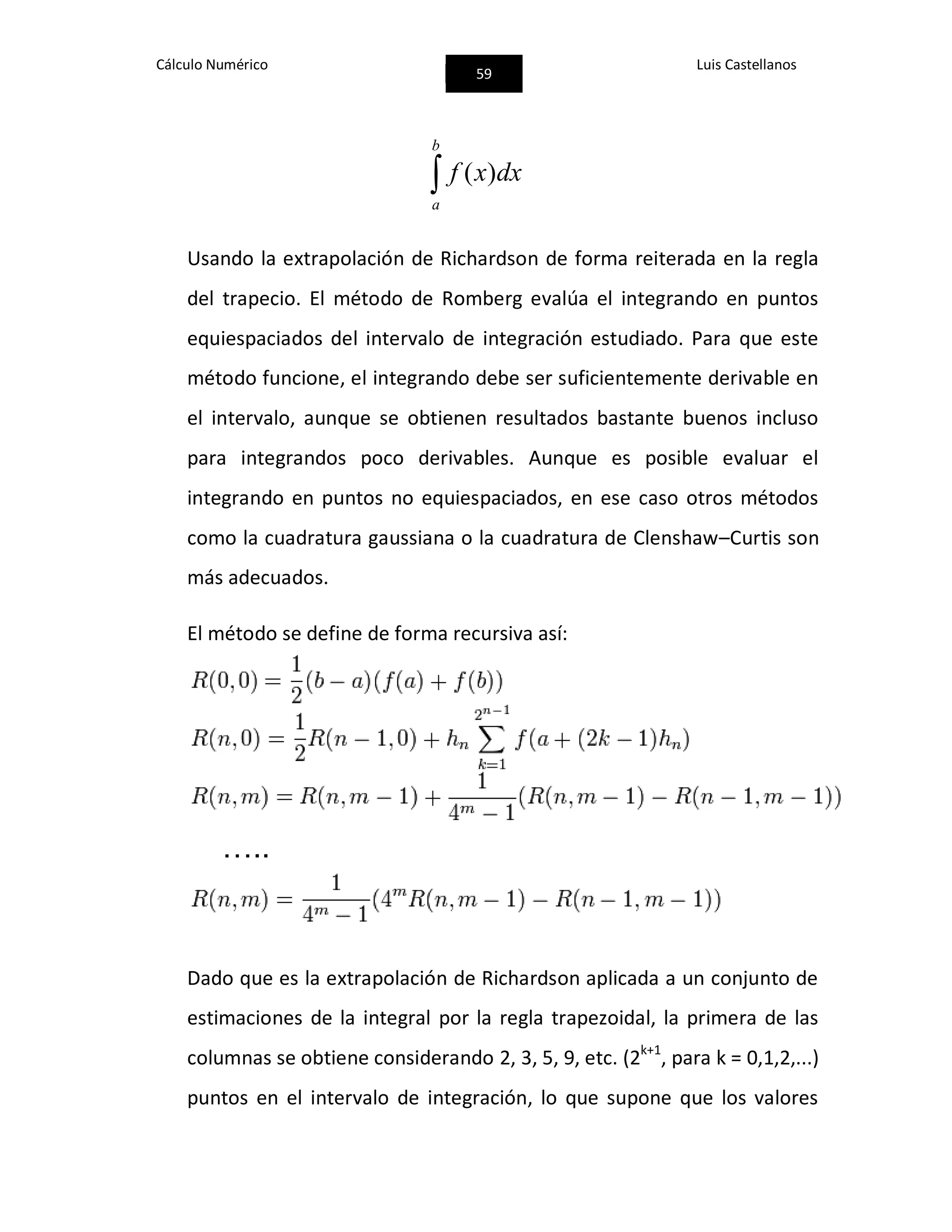 Cálculo Numérico
59
Luis Castellanos

b
a
dxxf )(
Usando la extrapolación de Richardson de forma reiterada en la regla
del trapecio. El método de Romberg evalúa el integrando en puntos
equiespaciados del intervalo de integración estudiado. Para que este
método funcione, el integrando debe ser suficientemente derivable en
el intervalo, aunque se obtienen resultados bastante buenos incluso
para integrandos poco derivables. Aunque es posible evaluar el
integrando en puntos no equiespaciados, en ese caso otros métodos
como la cuadratura gaussiana o la cuadratura de Clenshaw–Curtis son
más adecuados.
El método se define de forma recursiva así:
…..
Dado que es la extrapolación de Richardson aplicada a un conjunto de
estimaciones de la integral por la regla trapezoidal, la primera de las
columnas se obtiene considerando 2, 3, 5, 9, etc. (2k+1
, para k = 0,1,2,...)
puntos en el intervalo de integración, lo que supone que los valores
 