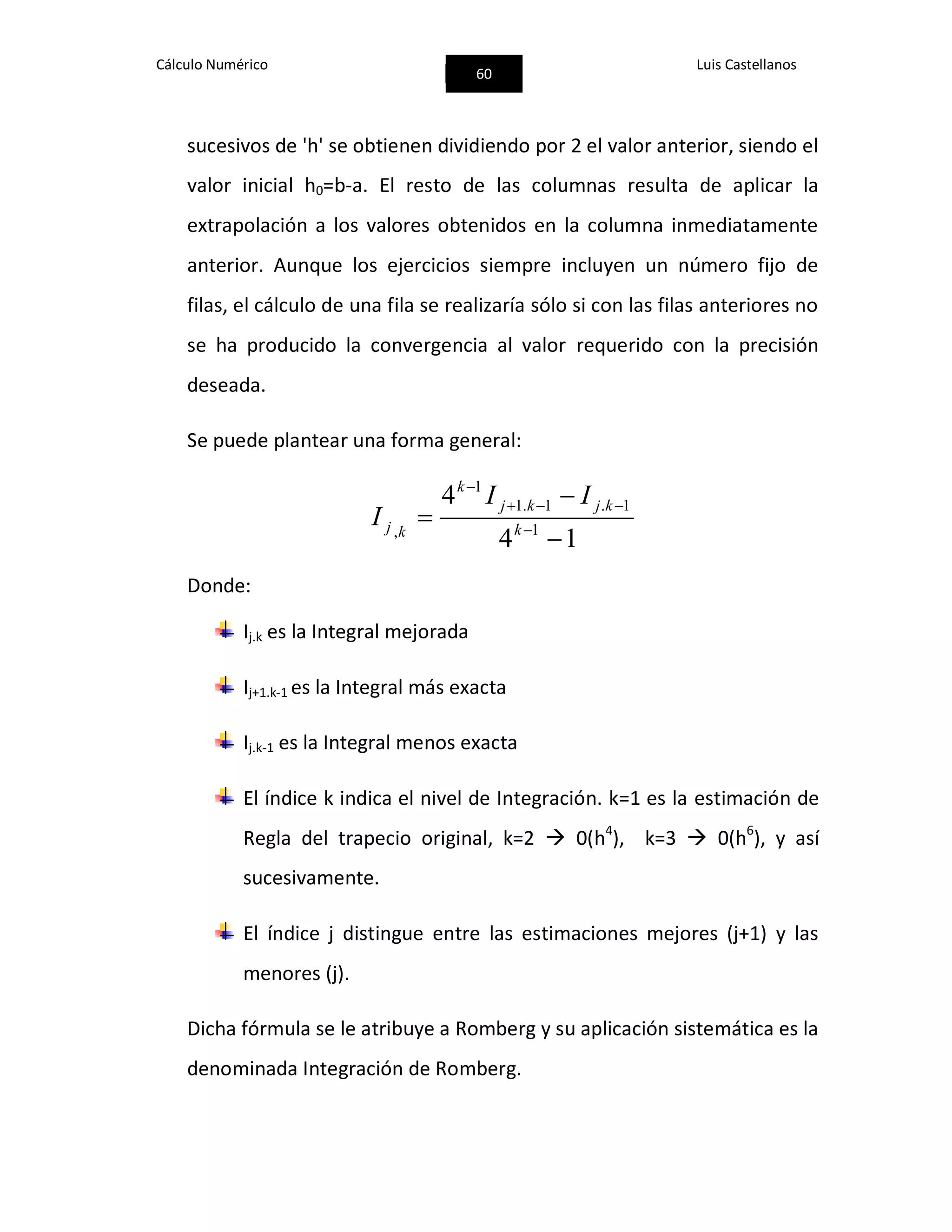 Cálculo Numérico
60
Luis Castellanos
sucesivos de 'h' se obtienen dividiendo por 2 el valor anterior, siendo el
valor inicial h0=b-a. El resto de las columnas resulta de aplicar la
extrapolación a los valores obtenidos en la columna inmediatamente
anterior. Aunque los ejercicios siempre incluyen un número fijo de
filas, el cálculo de una fila se realizaría sólo si con las filas anteriores no
se ha producido la convergencia al valor requerido con la precisión
deseada.
Se puede plantear una forma general:
14
4
1
1.1.1
1
,


 


k
kjkj
k
kj
II
I
Donde:
Ij.k es la Integral mejorada
Ij+1.k-1 es la Integral más exacta
Ij.k-1 es la Integral menos exacta
El índice k indica el nivel de Integración. k=1 es la estimación de
Regla del trapecio original, k=2  0(h4
), k=3  0(h6
), y así
sucesivamente.
El índice j distingue entre las estimaciones mejores (j+1) y las
menores (j).
Dicha fórmula se le atribuye a Romberg y su aplicación sistemática es la
denominada Integración de Romberg.
 