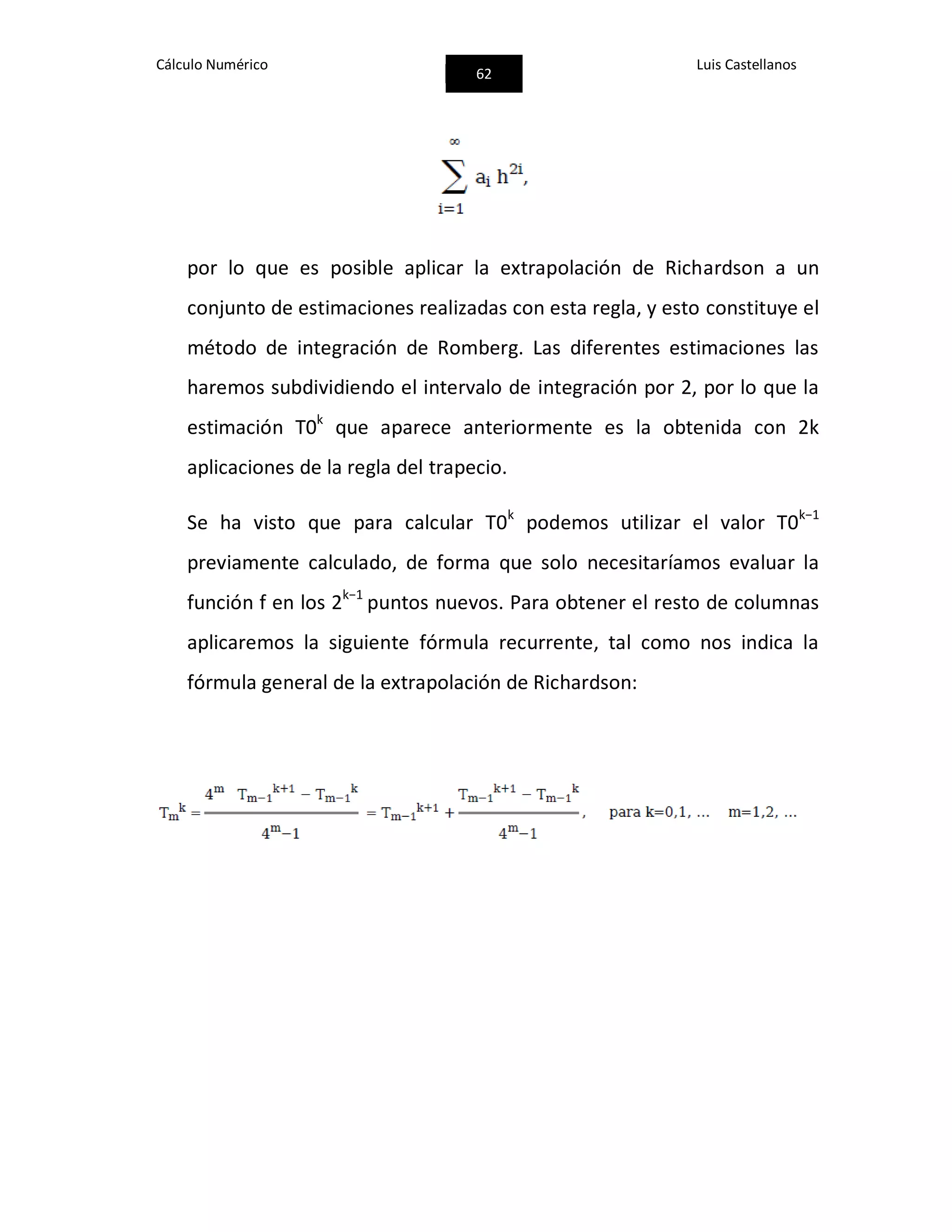 Cálculo Numérico
62
Luis Castellanos
por lo que es posible aplicar la extrapolación de Richardson a un
conjunto de estimaciones realizadas con esta regla, y esto constituye el
método de integración de Romberg. Las diferentes estimaciones las
haremos subdividiendo el intervalo de integración por 2, por lo que la
estimación T0k
que aparece anteriormente es la obtenida con 2k
aplicaciones de la regla del trapecio.
Se ha visto que para calcular T0k
podemos utilizar el valor T0k−1
previamente calculado, de forma que solo necesitaríamos evaluar la
función f en los 2k−1
puntos nuevos. Para obtener el resto de columnas
aplicaremos la siguiente fórmula recurrente, tal como nos indica la
fórmula general de la extrapolación de Richardson:
 