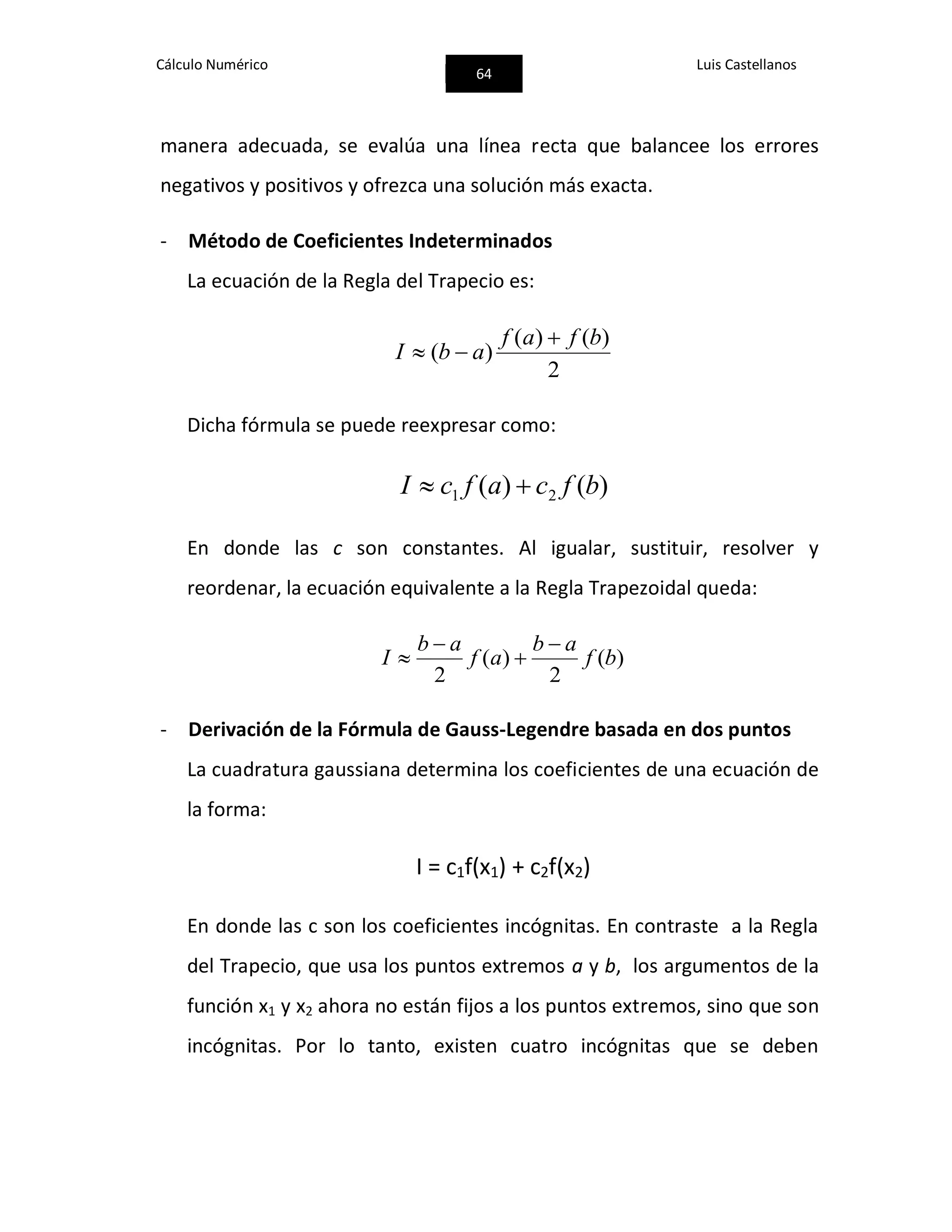 Cálculo Numérico
64
Luis Castellanos
manera adecuada, se evalúa una línea recta que balancee los errores
negativos y positivos y ofrezca una solución más exacta.
- Método de Coeficientes Indeterminados
La ecuación de la Regla del Trapecio es:
2
)()(
)(
bfaf
abI


Dicha fórmula se puede reexpresar como:
)()( 21 bfcafcI 
En donde las c son constantes. Al igualar, sustituir, resolver y
reordenar, la ecuación equivalente a la Regla Trapezoidal queda:
)(
2
)(
2
bf
ab
af
ab
I




- Derivación de la Fórmula de Gauss-Legendre basada en dos puntos
La cuadratura gaussiana determina los coeficientes de una ecuación de
la forma:
I = c1f(x1) + c2f(x2)
En donde las c son los coeficientes incógnitas. En contraste a la Regla
del Trapecio, que usa los puntos extremos a y b, los argumentos de la
función x1 y x2 ahora no están fijos a los puntos extremos, sino que son
incógnitas. Por lo tanto, existen cuatro incógnitas que se deben
 