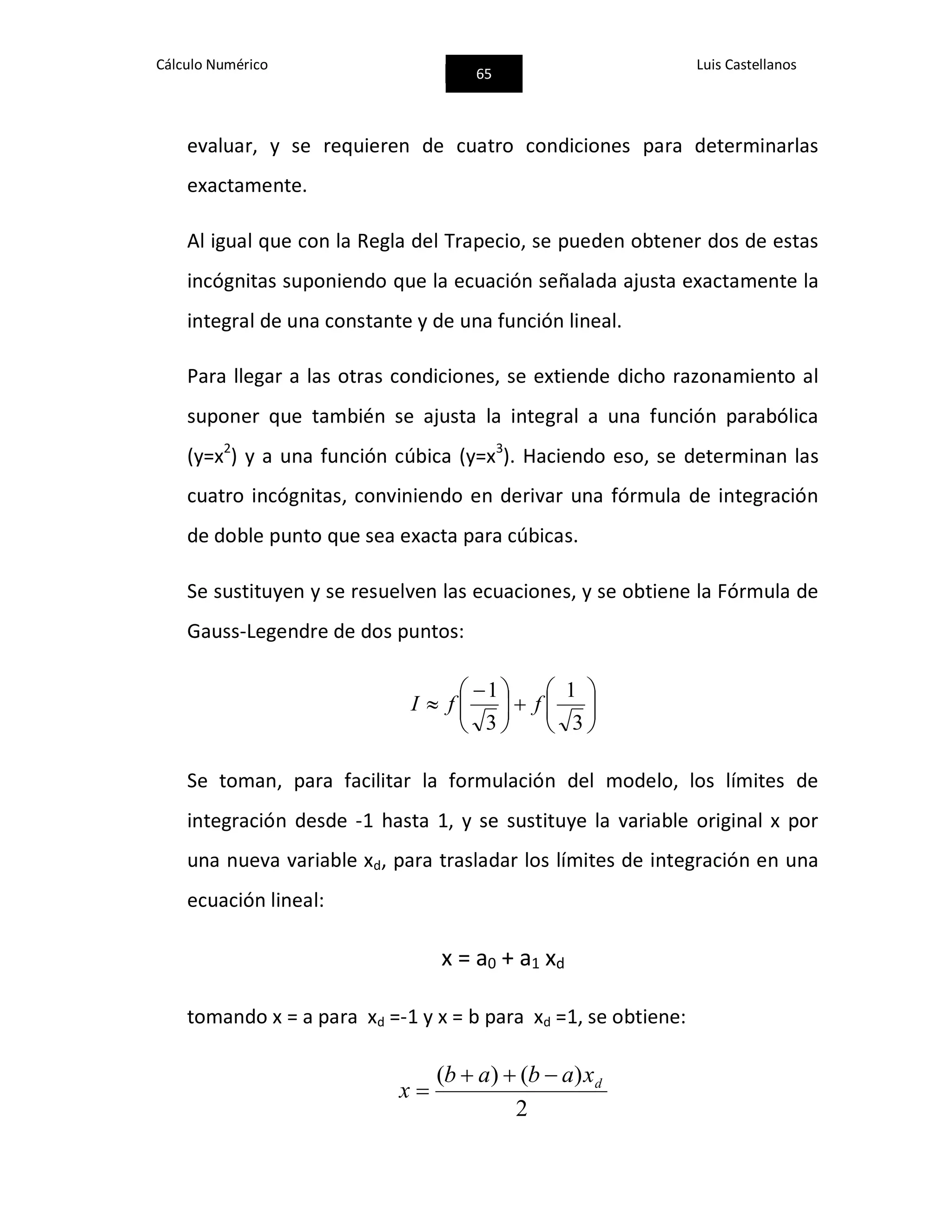 Cálculo Numérico
65
Luis Castellanos
evaluar, y se requieren de cuatro condiciones para determinarlas
exactamente.
Al igual que con la Regla del Trapecio, se pueden obtener dos de estas
incógnitas suponiendo que la ecuación señalada ajusta exactamente la
integral de una constante y de una función lineal.
Para llegar a las otras condiciones, se extiende dicho razonamiento al
suponer que también se ajusta la integral a una función parabólica
(y=x2
) y a una función cúbica (y=x3
). Haciendo eso, se determinan las
cuatro incógnitas, conviniendo en derivar una fórmula de integración
de doble punto que sea exacta para cúbicas.
Se sustituyen y se resuelven las ecuaciones, y se obtiene la Fórmula de
Gauss-Legendre de dos puntos:











 

3
1
3
1
ffI
Se toman, para facilitar la formulación del modelo, los límites de
integración desde -1 hasta 1, y se sustituye la variable original x por
una nueva variable xd, para trasladar los límites de integración en una
ecuación lineal:
x = a0 + a1 xd
tomando x = a para xd =-1 y x = b para xd =1, se obtiene:
2
)()( dxabab
x


 