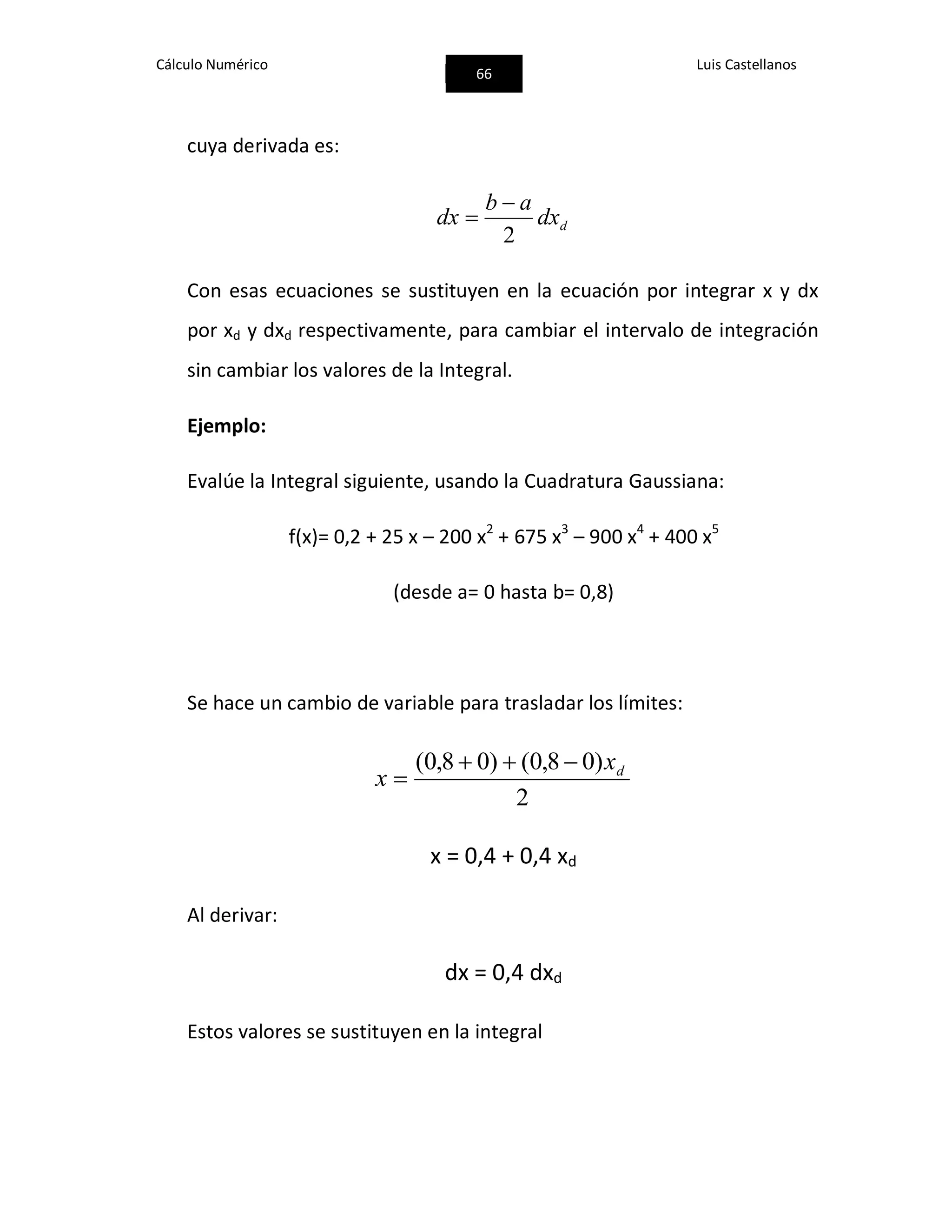 Cálculo Numérico
66
Luis Castellanos
cuya derivada es:
ddx
ab
dx
2


Con esas ecuaciones se sustituyen en la ecuación por integrar x y dx
por xd y dxd respectivamente, para cambiar el intervalo de integración
sin cambiar los valores de la Integral.
Ejemplo:
Evalúe la Integral siguiente, usando la Cuadratura Gaussiana:
f(x)= 0,2 + 25 x – 200 x2
+ 675 x3
– 900 x4
+ 400 x5
(desde a= 0 hasta b= 0,8)
Se hace un cambio de variable para trasladar los límites:
2
)08,0()08,0( dx
x


x = 0,4 + 0,4 xd
Al derivar:
dx = 0,4 dxd
Estos valores se sustituyen en la integral
 