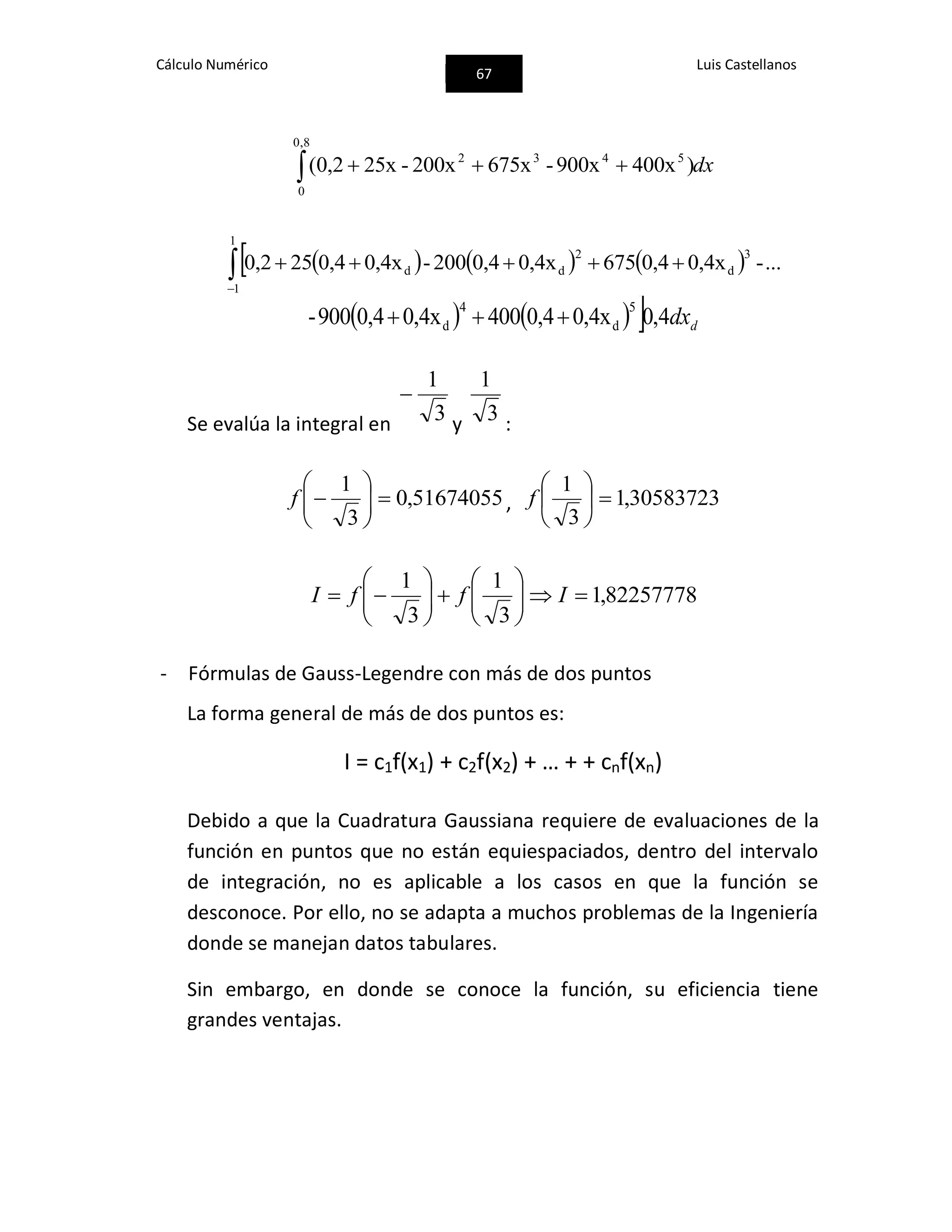 Cálculo Numérico
67
Luis Castellanos
dx 
8,0
0
5432
)400x900x-675x200x-25x0,2(
     

1
1
3
d
2
dd ...-0,4x0,46750,4x0,4200-0,4x0,4250,2
     ddx4,00,4x0,44000,4x0,4900-
5
d
4
d 
Se evalúa la integral en 3
1

y 3
1
:
51674055,0
3
1






f , 30583723,1
3
1






f
82257778,1
3
1
3
1












 IffI
- Fórmulas de Gauss-Legendre con más de dos puntos
La forma general de más de dos puntos es:
I = c1f(x1) + c2f(x2) + … + + cnf(xn)
Debido a que la Cuadratura Gaussiana requiere de evaluaciones de la
función en puntos que no están equiespaciados, dentro del intervalo
de integración, no es aplicable a los casos en que la función se
desconoce. Por ello, no se adapta a muchos problemas de la Ingeniería
donde se manejan datos tabulares.
Sin embargo, en donde se conoce la función, su eficiencia tiene
grandes ventajas.
 