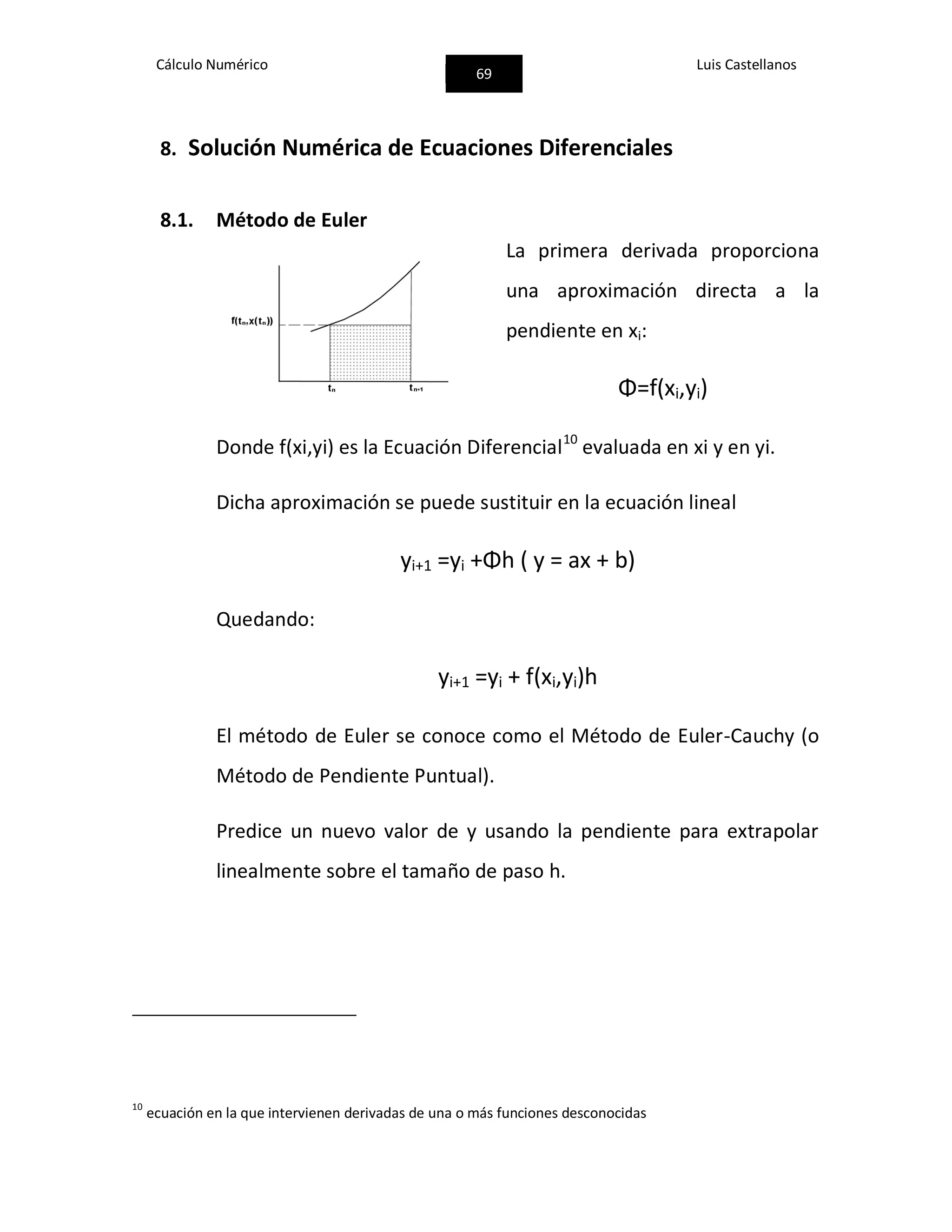 Cálculo Numérico
69
Luis Castellanos
8. Solución Numérica de Ecuaciones Diferenciales
8.1. Método de Euler
La primera derivada proporciona
una aproximación directa a la
pendiente en xi:
Φ=f(xi,yi)
Donde f(xi,yi) es la Ecuación Diferencial10
evaluada en xi y en yi.
Dicha aproximación se puede sustituir en la ecuación lineal
yi+1 =yi +Φh ( y = ax + b)
Quedando:
yi+1 =yi + f(xi,yi)h
El método de Euler se conoce como el Método de Euler-Cauchy (o
Método de Pendiente Puntual).
Predice un nuevo valor de y usando la pendiente para extrapolar
linealmente sobre el tamaño de paso h.
10
ecuación en la que intervienen derivadas de una o más funciones desconocidas
 