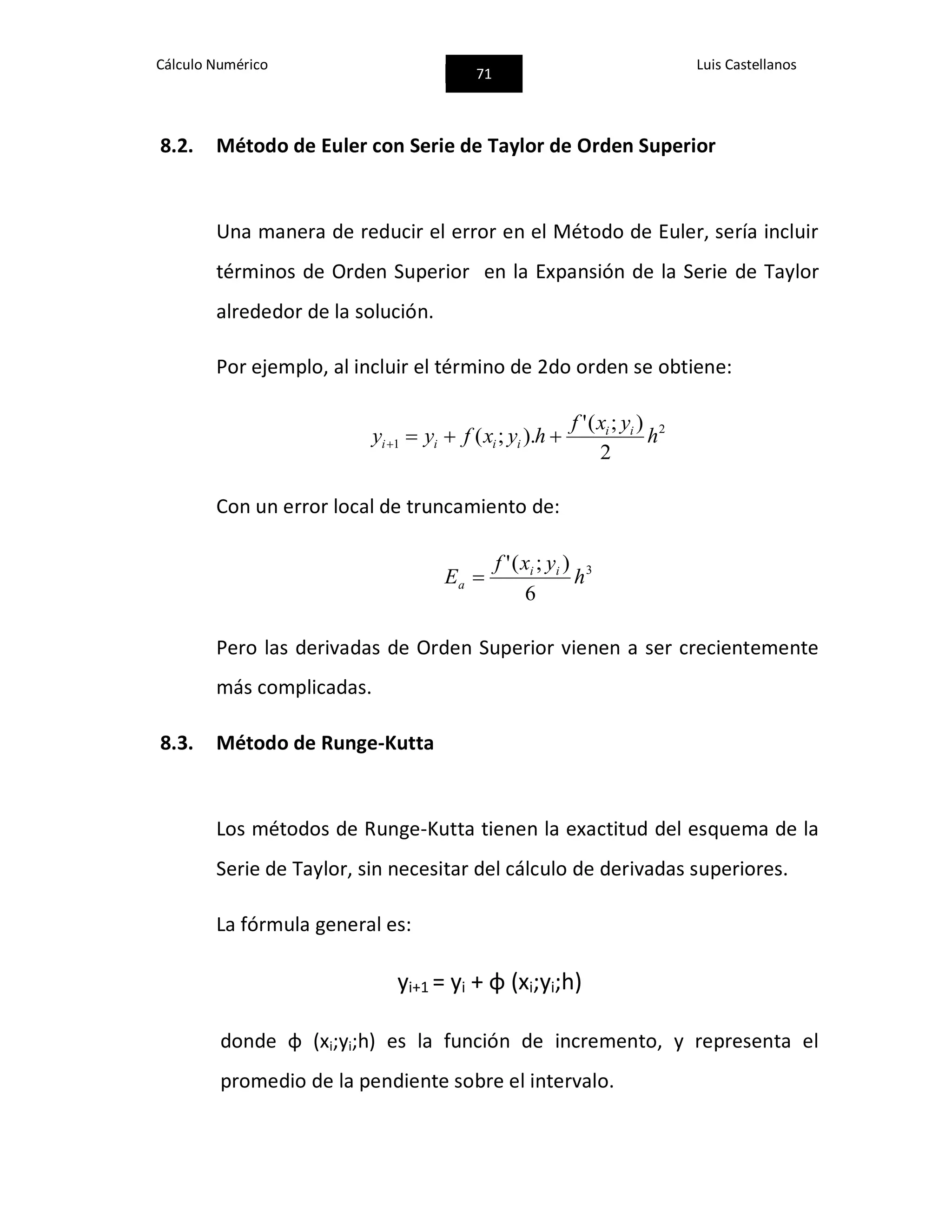 Cálculo Numérico
71
Luis Castellanos
8.2. Método de Euler con Serie de Taylor de Orden Superior
Una manera de reducir el error en el Método de Euler, sería incluir
términos de Orden Superior en la Expansión de la Serie de Taylor
alrededor de la solución.
Por ejemplo, al incluir el término de 2do orden se obtiene:
2
1
2
);('
).;( h
yxf
hyxfyy ii
iiii 
Con un error local de truncamiento de:
3
6
);('
h
yxf
E ii
a 
Pero las derivadas de Orden Superior vienen a ser crecientemente
más complicadas.
8.3. Método de Runge-Kutta
Los métodos de Runge-Kutta tienen la exactitud del esquema de la
Serie de Taylor, sin necesitar del cálculo de derivadas superiores.
La fórmula general es:
yi+1 = yi + φ (xi;yi;h)
donde φ (xi;yi;h) es la función de incremento, y representa el
promedio de la pendiente sobre el intervalo.
 