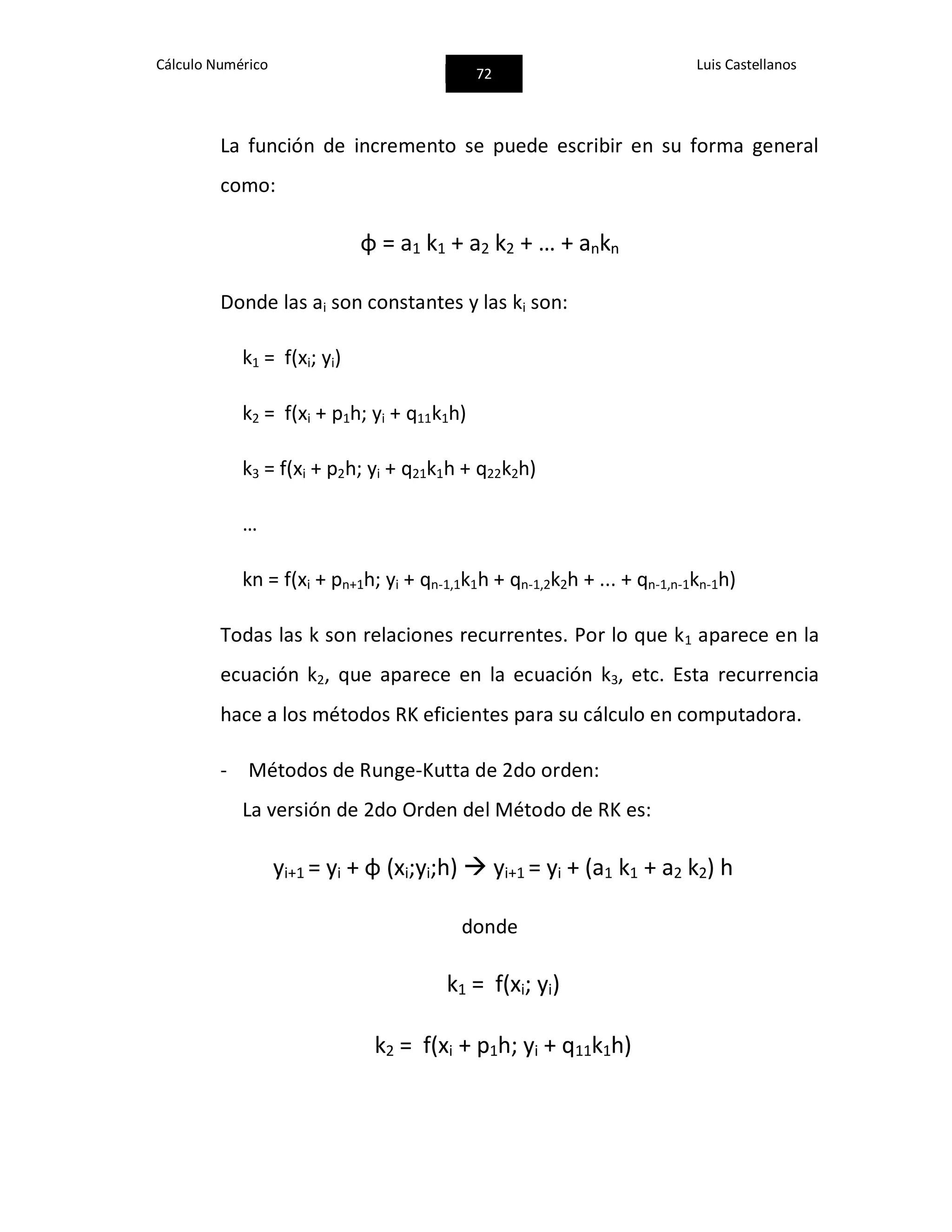 Cálculo Numérico
72
Luis Castellanos
La función de incremento se puede escribir en su forma general
como:
φ = a1 k1 + a2 k2 + … + ankn
Donde las ai son constantes y las ki son:
k1 = f(xi; yi)
k2 = f(xi + p1h; yi + q11k1h)
k3 = f(xi + p2h; yi + q21k1h + q22k2h)
…
kn = f(xi + pn+1h; yi + qn-1,1k1h + qn-1,2k2h + ... + qn-1,n-1kn-1h)
Todas las k son relaciones recurrentes. Por lo que k1 aparece en la
ecuación k2, que aparece en la ecuación k3, etc. Esta recurrencia
hace a los métodos RK eficientes para su cálculo en computadora.
- Métodos de Runge-Kutta de 2do orden:
La versión de 2do Orden del Método de RK es:
yi+1 = yi + φ (xi;yi;h)  yi+1 = yi + (a1 k1 + a2 k2) h
donde
k1 = f(xi; yi)
k2 = f(xi + p1h; yi + q11k1h)
 