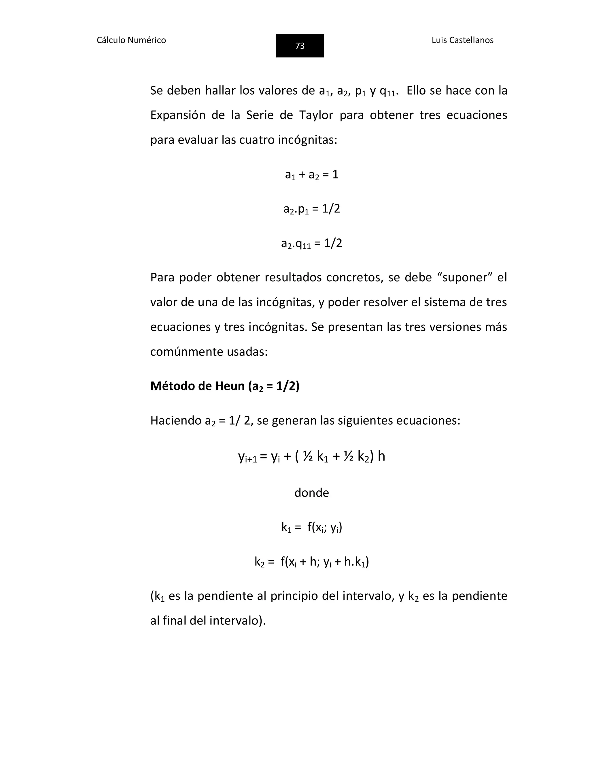 Cálculo Numérico
73
Luis Castellanos
Se deben hallar los valores de a1, a2, p1 y q11. Ello se hace con la
Expansión de la Serie de Taylor para obtener tres ecuaciones
para evaluar las cuatro incógnitas:
a1 + a2 = 1
a2.p1 = 1/2
a2.q11 = 1/2
Para poder obtener resultados concretos, se debe “suponer” el
valor de una de las incógnitas, y poder resolver el sistema de tres
ecuaciones y tres incógnitas. Se presentan las tres versiones más
comúnmente usadas:
Método de Heun (a2 = 1/2)
Haciendo a2 = 1/ 2, se generan las siguientes ecuaciones:
yi+1 = yi + ( ½ k1 + ½ k2) h
donde
k1 = f(xi; yi)
k2 = f(xi + h; yi + h.k1)
(k1 es la pendiente al principio del intervalo, y k2 es la pendiente
al final del intervalo).
 