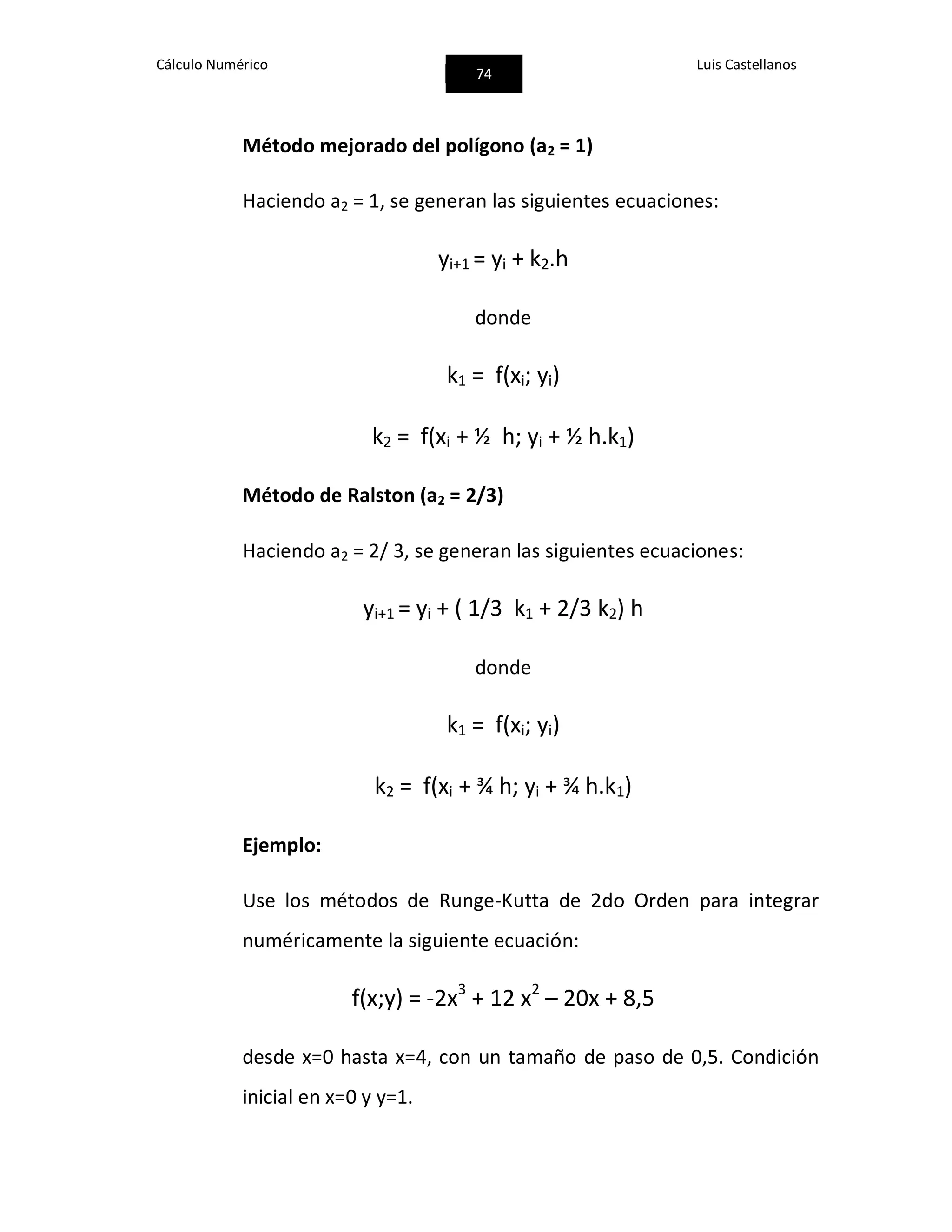 Cálculo Numérico
74
Luis Castellanos
Método mejorado del polígono (a2 = 1)
Haciendo a2 = 1, se generan las siguientes ecuaciones:
yi+1 = yi + k2.h
donde
k1 = f(xi; yi)
k2 = f(xi + ½ h; yi + ½ h.k1)
Método de Ralston (a2 = 2/3)
Haciendo a2 = 2/ 3, se generan las siguientes ecuaciones:
yi+1 = yi + ( 1/3 k1 + 2/3 k2) h
donde
k1 = f(xi; yi)
k2 = f(xi + ¾ h; yi + ¾ h.k1)
Ejemplo:
Use los métodos de Runge-Kutta de 2do Orden para integrar
numéricamente la siguiente ecuación:
f(x;y) = -2x3
+ 12 x2
– 20x + 8,5
desde x=0 hasta x=4, con un tamaño de paso de 0,5. Condición
inicial en x=0 y y=1.
 