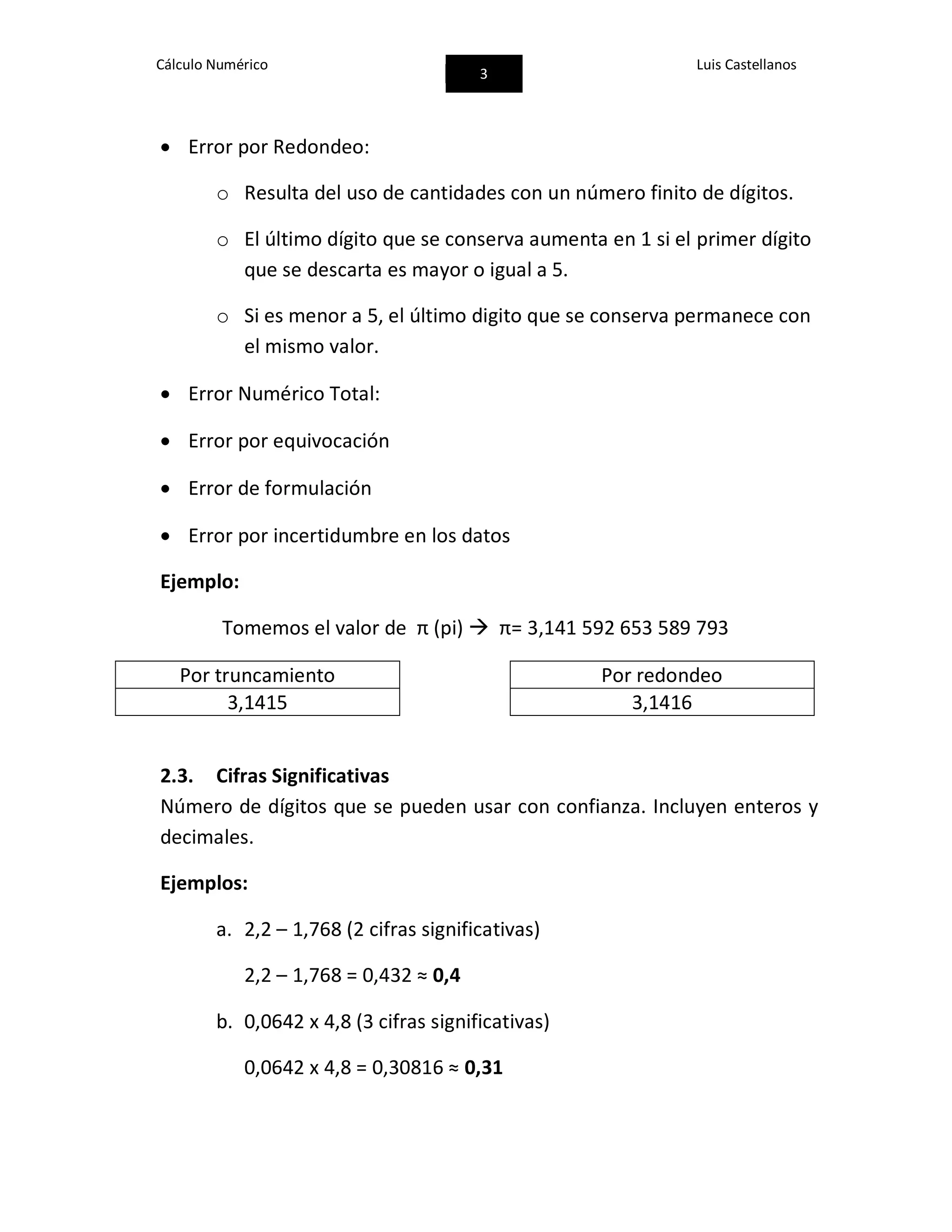 Cálculo Numérico
3
Luis Castellanos
 Error por Redondeo:
o Resulta del uso de cantidades con un número finito de dígitos.
o El último dígito que se conserva aumenta en 1 si el primer dígito
que se descarta es mayor o igual a 5.
o Si es menor a 5, el último digito que se conserva permanece con
el mismo valor.
 Error Numérico Total:
 Error por equivocación
 Error de formulación
 Error por incertidumbre en los datos
Ejemplo:
Tomemos el valor de π (pi)  π= 3,141 592 653 589 793
Por truncamiento Por redondeo
3,1415 3,1416
2.3. Cifras Significativas
Número de dígitos que se pueden usar con confianza. Incluyen enteros y
decimales.
Ejemplos:
a. 2,2 – 1,768 (2 cifras significativas)
2,2 – 1,768 = 0,432 ≈ 0,4
b. 0,0642 x 4,8 (3 cifras significativas)
0,0642 x 4,8 = 0,30816 ≈ 0,31
 