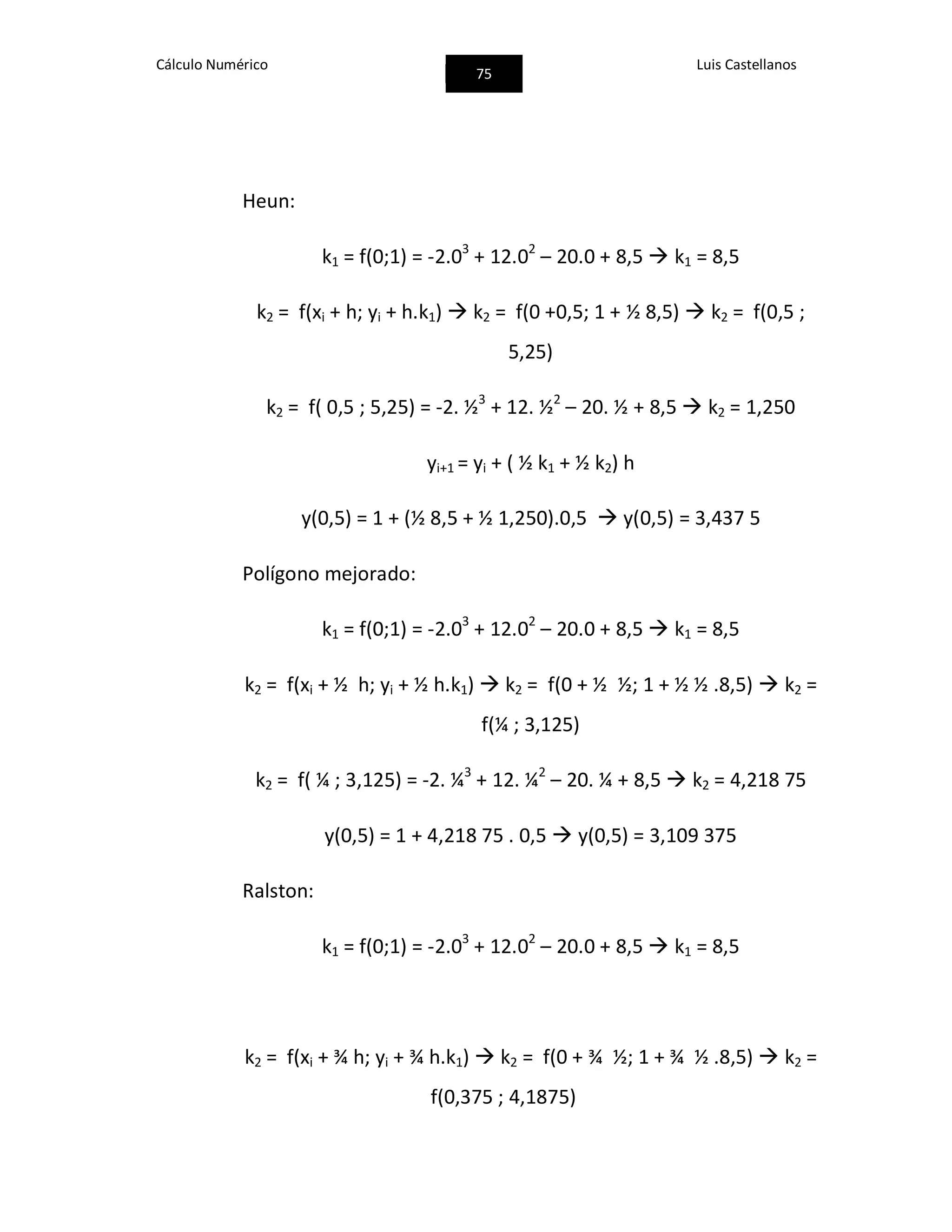 Cálculo Numérico
75
Luis Castellanos
Heun:
k1 = f(0;1) = -2.03
+ 12.02
– 20.0 + 8,5  k1 = 8,5
k2 = f(xi + h; yi + h.k1)  k2 = f(0 +0,5; 1 + ½ 8,5)  k2 = f(0,5 ;
5,25)
k2 = f( 0,5 ; 5,25) = -2. ½3
+ 12. ½2
– 20. ½ + 8,5  k2 = 1,250
yi+1 = yi + ( ½ k1 + ½ k2) h
y(0,5) = 1 + (½ 8,5 + ½ 1,250).0,5  y(0,5) = 3,437 5
Polígono mejorado:
k1 = f(0;1) = -2.03
+ 12.02
– 20.0 + 8,5  k1 = 8,5
k2 = f(xi + ½ h; yi + ½ h.k1)  k2 = f(0 + ½ ½; 1 + ½ ½ .8,5)  k2 =
f(¼ ; 3,125)
k2 = f( ¼ ; 3,125) = -2. ¼3
+ 12. ¼2
– 20. ¼ + 8,5  k2 = 4,218 75
y(0,5) = 1 + 4,218 75 . 0,5  y(0,5) = 3,109 375
Ralston:
k1 = f(0;1) = -2.03
+ 12.02
– 20.0 + 8,5  k1 = 8,5
k2 = f(xi + ¾ h; yi + ¾ h.k1)  k2 = f(0 + ¾ ½; 1 + ¾ ½ .8,5)  k2 =
f(0,375 ; 4,1875)
 