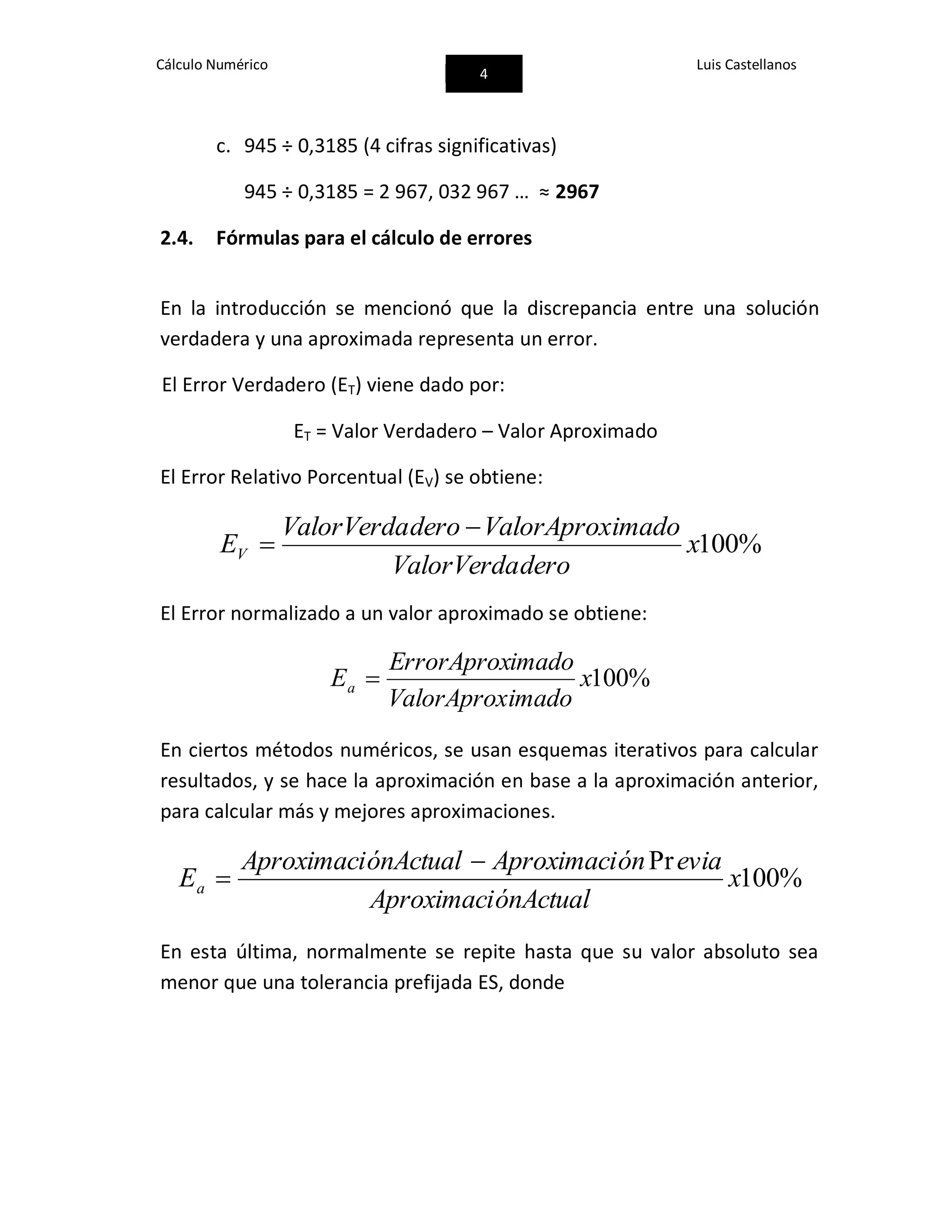 Cálculo Numérico
4
Luis Castellanos
c. 945 ÷ 0,3185 (4 cifras significativas)
945 ÷ 0,3185 = 2 967, 032 967 … ≈ 2967
2.4. Fórmulas para el cálculo de errores
En la introducción se mencionó que la discrepancia entre una solución
verdadera y una aproximada representa un error.
El Error Verdadero (ET) viene dado por:
ET = Valor Verdadero – Valor Aproximado
El Error Relativo Porcentual (EV) se obtiene:
%100x
deroValorVerda
imadoValorAproxderoValorVerda
EV


El Error normalizado a un valor aproximado se obtiene:
%100x
imadoValorAprox
imadoErrorAprox
Ea 
En ciertos métodos numéricos, se usan esquemas iterativos para calcular
resultados, y se hace la aproximación en base a la aproximación anterior,
para calcular más y mejores aproximaciones.
%100
Pr
x
ónActualAproximaci
eviaónAproximaciónActualAproximaci
Ea


En esta última, normalmente se repite hasta que su valor absoluto sea
menor que una tolerancia prefijada ES, donde
 