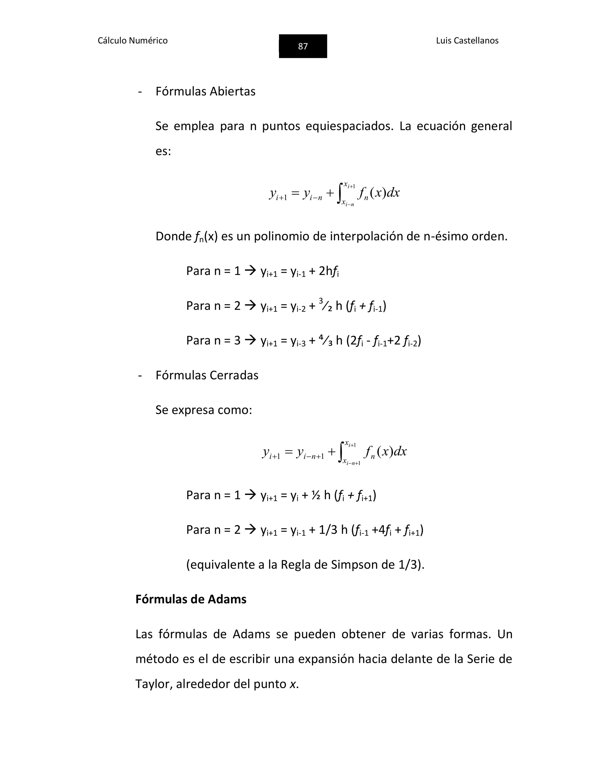 Cálculo Numérico
87
Luis Castellanos
- Fórmulas Abiertas
Se emplea para n puntos equiespaciados. La ecuación general
es:



 
1
)(1
i
ni
x
x
nnii dxxfyy
Donde fn(x) es un polinomio de interpolación de n-ésimo orden.
Para n = 1  yi+1 = yi-1 + 2hfi
Para n = 2  yi+1 = yi-2 + 3
⁄₂ h (fi + fi-1)
Para n = 3  yi+1 = yi-3 + ⁴⁄₃ h (2fi - fi-1+2 fi-2)
- Fórmulas Cerradas
Se expresa como:



 
1
1
)(11
i
ni
x
x
nnii dxxfyy
Para n = 1  yi+1 = yi + ½ h (fi + fi+1)
Para n = 2  yi+1 = yi-1 + 1/3 h (fi-1 +4fi + fi+1)
(equivalente a la Regla de Simpson de 1/3).
Fórmulas de Adams
Las fórmulas de Adams se pueden obtener de varias formas. Un
método es el de escribir una expansión hacia delante de la Serie de
Taylor, alrededor del punto x.
 