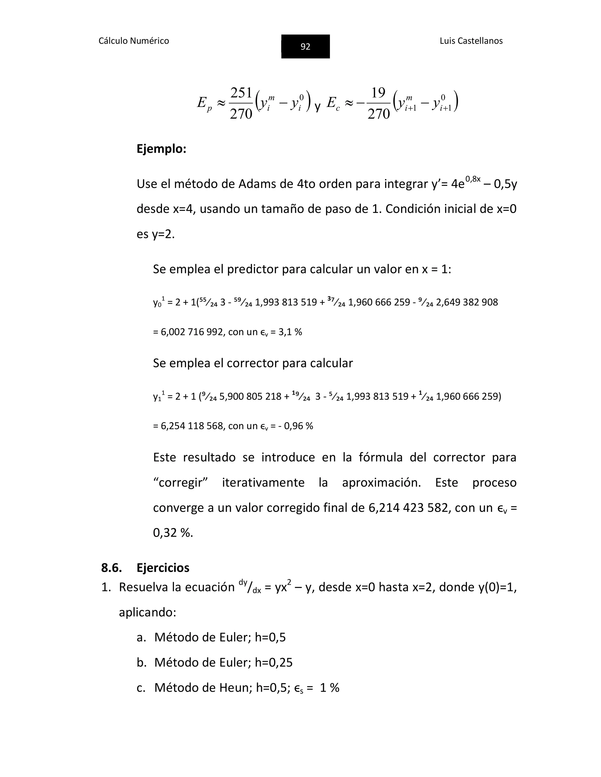 Cálculo Numérico
92
Luis Castellanos
 0
270
251
i
m
ip yyE  y  0
11
270
19
  i
m
ic yyE
Ejemplo:
Use el método de Adams de 4to orden para integrar y’= 4e0,8x
– 0,5y
desde x=4, usando un tamaño de paso de 1. Condición inicial de x=0
es y=2.
Se emplea el predictor para calcular un valor en x = 1:
y0
1
= 2 + 1(⁵⁵⁄₂₄ 3 - ⁵⁹⁄₂₄ 1,993 813 519 + 3
⁷⁄₂₄ 1,960 666 259 - ⁹⁄₂₄ 2,649 382 908
= 6,002 716 992, con un ϵv = 3,1 %
Se emplea el corrector para calcular
y1
1
= 2 + 1 (⁹⁄₂₄ 5,900 805 218 + 1
⁹⁄₂₄ 3 - ⁵⁄₂₄ 1,993 813 519 + 1
⁄₂₄ 1,960 666 259)
= 6,254 118 568, con un ϵv = - 0,96 %
Este resultado se introduce en la fórmula del corrector para
“corregir” iterativamente la aproximación. Este proceso
converge a un valor corregido final de 6,214 423 582, con un ϵv =
0,32 %.
8.6. Ejercicios
1. Resuelva la ecuación dy
/dx = yx2
– y, desde x=0 hasta x=2, donde y(0)=1,
aplicando:
a. Método de Euler; h=0,5
b. Método de Euler; h=0,25
c. Método de Heun; h=0,5; ϵs = 1 %
 