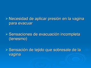 Necesidad de aplicar presión en la vagina para evacuar  Sensaciones de evacuación incompleta (tenesmo)  Sensación de tejido que sobresale de la vagina 