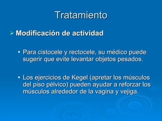 Tratamiento Modificación de actividad Para cistocele y rectocele, su médico puede sugerir que evite levantar objetos pesados. Los ejercicios de Kegel (apretar los músculos del piso pélvico) pueden ayudar a reforzar los músculos alrededor de la vagina y vejiga. 