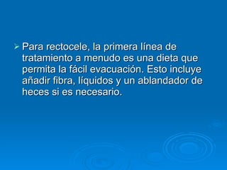 Para rectocele, la primera línea de tratamiento a menudo es una dieta que permita la fácil evacuación. Esto incluye añadir fibra, líquidos y un ablandador de heces si es necesario. 