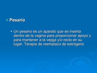 Pesario Un pesario es un aparato que se inserta dentro de la vagina para proporcionar apoyo y para mantener a la vejiga y/o recto en su lugar. Terapia de reemplazo de estrógeno 