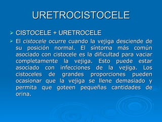 URETROCISTOCELE CISTOCELE + URETROCELE El  cistocele  ocurre cuando la vejiga desciende de su posición normal. El síntoma más común asociado con cistocele es la dificultad para vaciar completamente la vejiga. Esto puede estar asociado con infecciones de la vejiga. Los cistoceles de grandes proporciones pueden ocasionar que la vejiga se llene demasiado y permita que goteen pequeñas cantidades de orina.  
