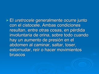 El  uretrocele  generalmente ocurre junto con el cistocele. Ambas condiciones resultan, entre otras cosas, en pérdida involuntaria de orina, sobre todo cuando hay un aumento de presión en el abdomen al caminar, saltar, toser, estornudar, reír o hacer movimientos bruscos   