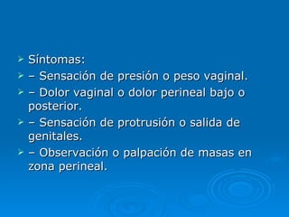 S íntomas: –  Sensación de presión o peso vaginal. –  Dolor vaginal o dolor perineal bajo o posterior. –  Sensación de protrusión o salida de genitales. –  Observación o palpación de masas en zona perineal. 