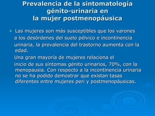 Prevalencia de la sintomatología génito-urinaria en la mujer postmenopáusica Las mujeres son más susceptibles que los varones a los desórdenes del suelo pélvico e incontinencia urinaria, la prevalencia del trastorno aumenta con la   edad.  Una gran mayoría de mujeres relaciona el inicio de sus síntomas génito urinarios, 70%, con la   menopausia. Con respecto a la incontinencia urinaria   no se ha podido demostrar que existan tasas diferentes   entre mujeres peri y postmenopáusicas. 