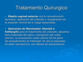 Tratamiento Quirurgico Plastia vaginal anterior  con la reconstrucción herniaria, reparación del cistocele y recuperación de la situación normal de la vejiga descendida.   Operación de Manchester (Donald o Fothergill)  para el tratamiento del cistocele, descenso leve-moderado del útero y elongación del cuello uterino. La amputación cuello uterino forma parte del procedimiento de Fothergill. Es útil en pacientes en edad reproductiva, con deseos de descendencia.   