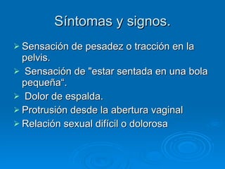 Síntomas y signos. Sensación de pesadez o tracción en la pelvis. Sensación de "estar sentada en una bola pequeña“. Dolor de espalda.  Protrusión desde la abertura vaginal  Relación sexual difícil o dolorosa  